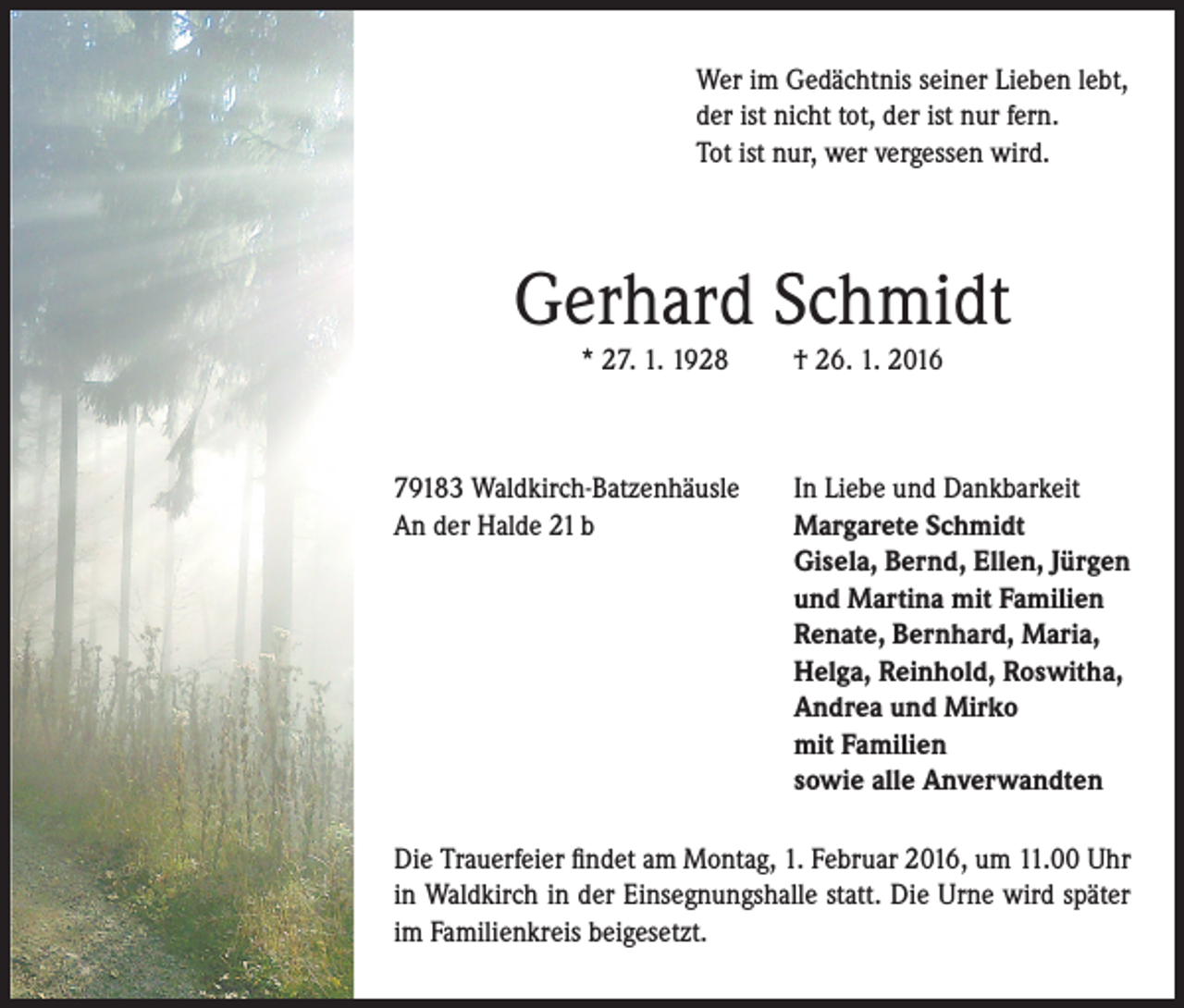 <p>Wer im Gedächtnis seiner Lieben lebt,<br />der ist nicht tot, der ist nur fern.<br />Tot ist nur, wer vergessen wird.</p><p>Gerhard Schmidt<br />* 27. 1. 1928</p><p>79183 Waldkirch-Batzenhäusle<br />An der Halde 21 b</p><p>† 26. 1. 2016</p><p>In Liebe und Dankbarkeit<br />Margarete Schmidt<br />Gisela, Bernd, Ellen, Jürgen<br />und Martina mit Familien<br />Renate, Bernhard, Maria,<br />Helga, Reinhold, Roswitha,<br />Andrea und Mirko<br />mit Familien<br />sowie alle Anverwandten</p><p>Die Trauerfeier findet am Montag, 1. Februar 2016, um 11.00 Uhr<br />in Waldkirch in der Einsegnungshalle statt. Die Urne wird später<br />im Familienkreis beigesetzt.</p>