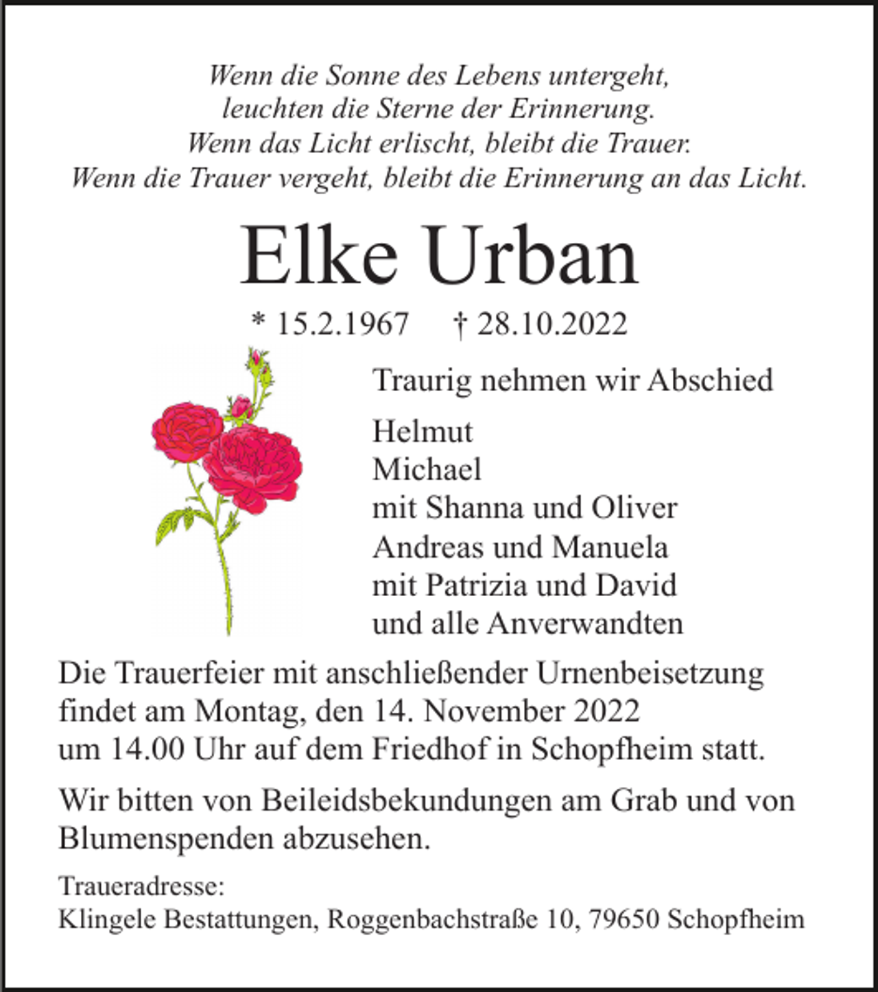 <p>Wenn die Sonne des Lebens untergeht,<br />leuchten die Sterne der Erinnerung.<br />Wenn das Licht erlischt, bleibt die Trauer.<br />Wenn die Trauer vergeht, bleibt die Erinnerung an das Licht.</p><p>Elke Urban<br />* 15.2.1967</p><p>† 28.10.2022</p><p>Traurig nehmen wir Abschied<br />Helmut<br />Michael<br />mit Shanna und Oliver<br />Andreas und Manuela<br />mit Patrizia und David<br />und alle Anverwandten<br />Die Trauerfeier mit anschließender Urnenbeisetzung<br />findet am Montag, den 14. November 2022<br />um 14.00 Uhr auf dem Friedhof in Schopfheim statt.<br />Wir bitten von Beileidsbekundungen am Grab und von<br />Blumenspenden abzusehen.<br />Traueradresse:<br />Klingele Bestattungen, Roggenbachstraße 10, 79650 Schopfheim</p>