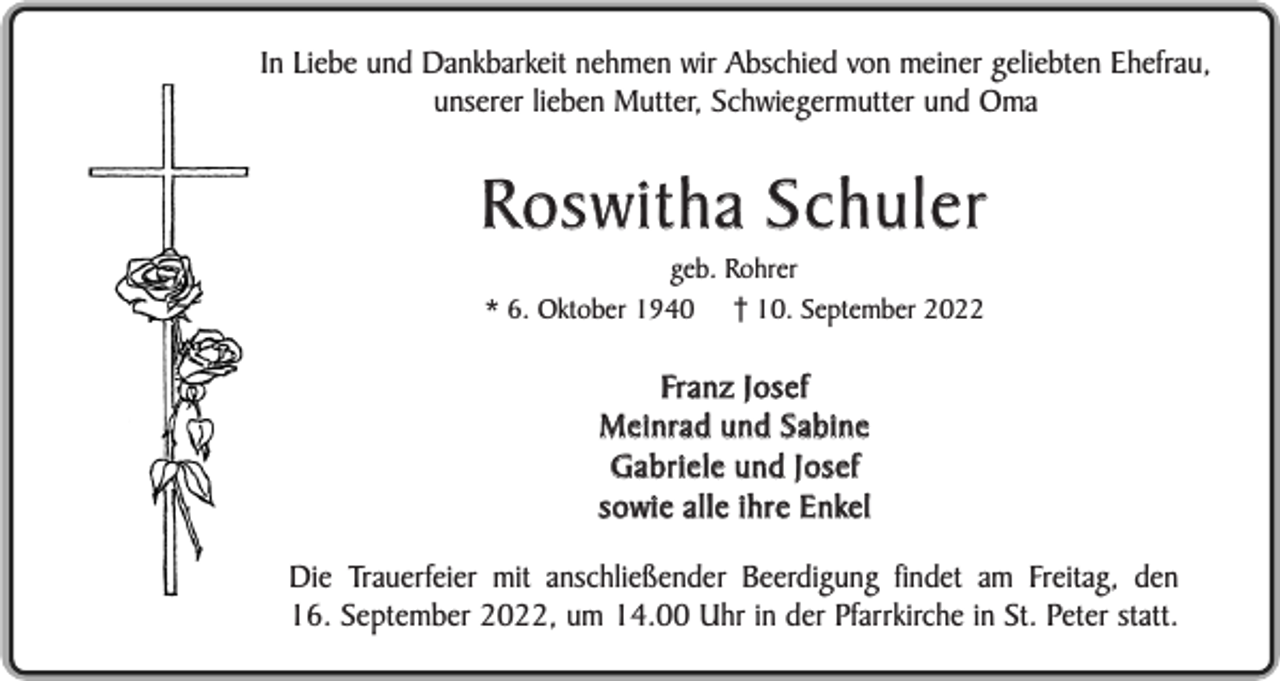 <p>In Liebe und Dankbarkeit nehmen wir Abschied von meiner geliebten Ehefrau,<br />unserer lieben Mutter, Schwiegermutter und Oma</p><p>Roswitha Schuler<br />geb. Rohrer<br />* 6. Oktober 1940 10. September 2022</p><p>Fr a n z J o s e f<br />Meinrad und Sabine<br />Gabriele und Josef<br />s o w i e a l l e i h r e E n ke l<br />Die Trauerfeier mit anschließender Beerdigung findet am Freitag, den<br />16. September 2022, um 14.00 Uhr in der Pfarrkirche in St. Peter statt.</p>