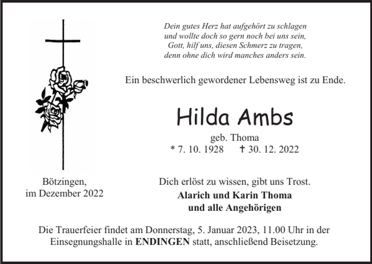 <p>Dein gutes Herz hat aufgehört zu schlagen<br />und wollte doch so gern noch bei uns sein,<br />Gott, hilf uns, diesen Schmerz zu tragen,<br />denn ohne dich wird manches anders sein.</p><p>Ein beschwerlich gewordener Lebensweg ist zu Ende.</p><p>Hilda Ambs<br />geb. Thoma<br />* 7. 10. 1928  30. 12. 2022<br />Bötzingen,<br />im Dezember 2022</p><p>Dich erlöst zu wissen, gibt uns Trost.<br />Alarich und Karin Thoma<br />und alle Angehörigen</p><p>Die Trauerfeier findet am Donnerstag, 5. Januar 2023, 11.00 Uhr in der<br />Einsegnungshalle in ENDINGEN statt, anschließend Beisetzung.</p>