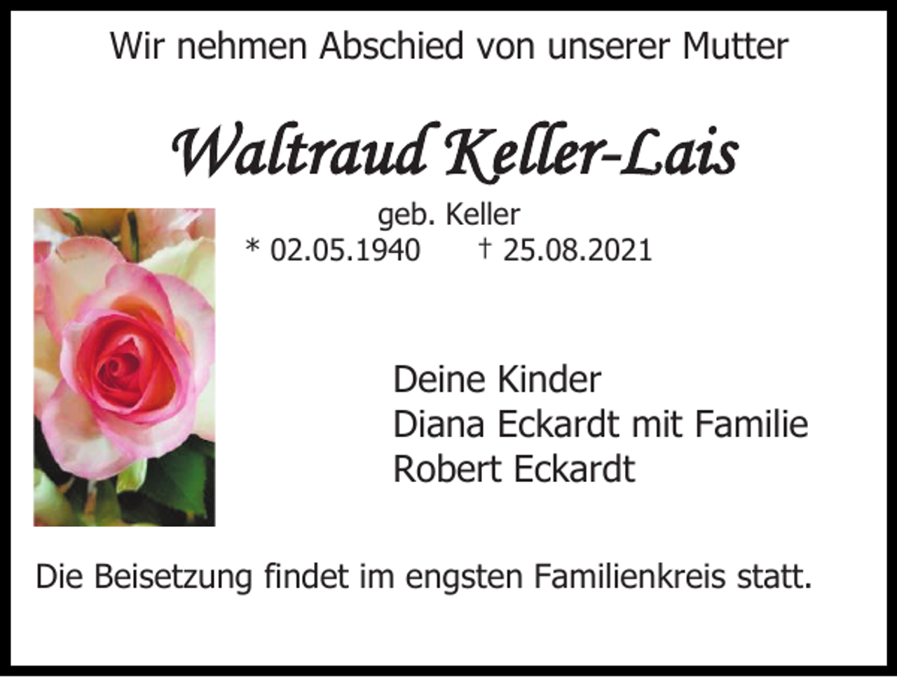 <p>Wir nehmen Abschied von unserer Mutter</p><p>Waltraud Keller-Lais<br />geb. Keller<br />* 02.05.1940<br />† 25.08.2021</p><p>Deine Kinder<br />Diana Eckardt mit Familie<br />Robert Eckardt<br />Die Beisetzung findet im engsten Familienkreis statt.</p>