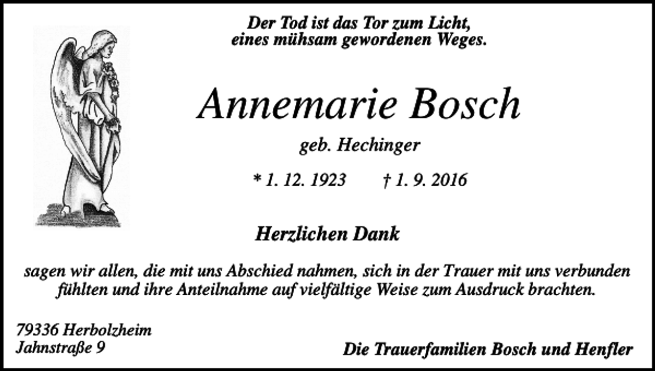 <p>Der Tod ist das Tor zum Licht,<br />eines mühsam gewordenen Weges.</p><p>Annemarie Bosch<br />geb. Hechinger<br />* 1. 12. 1923</p><p>† 1. 9. 2016</p><p>Herzlichen Dank<br />sagen wir allen, die mit uns Abschied nahmen, sich in der Trauer mit uns verbunden<br />fühlten und ihre Anteilnahme auf vielfältige Weise zum Ausdruck brachten.<br />79336 Herbolzheim<br />Jahnstraße 9</p><p>Die Trauerfamilien Bosch und Henfler</p>