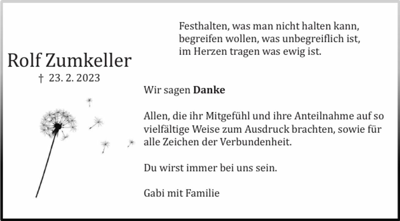 <p>Rolf Zumkeller</p><p>Festhalten, was man nicht halten kann,<br />begreifen wollen, was unbegreiflich ist,<br />im Herzen tragen was ewig ist.</p><p>† 23. 2. 2023<br />Wir sagen Danke<br />Allen, die ihr Mitgefü hl und ihre Anteilnahme auf so<br />vielfä ltige Weise zum Ausdruck brachten, sowie fü r<br />alle Zeichen der Verbundenheit.<br />Du wirst immer bei uns sein.<br />Gabi mit Familie</p>