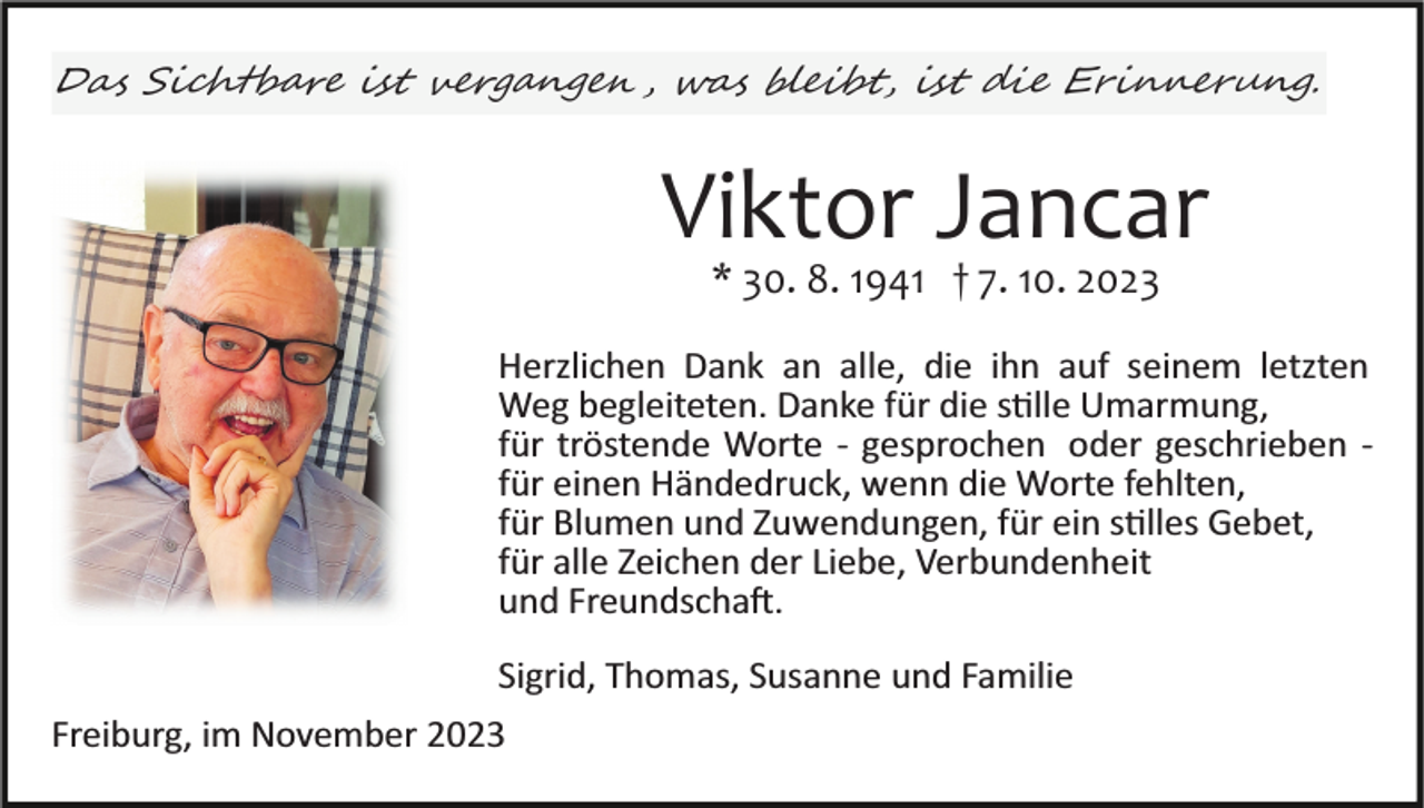 <p>Das Sichtbare ist vergangen, was bleibt, ist die Erinnerung.</p><p>Viktor Jancar<br />einfügen<br />* 30. 8. 1941 †Bild<br />7. 10.<br />2023</p><p>Herzlichen Dank an alle, die ihn auf seinem letzten<br />Weg begleiteten. Danke für die stille Umarmung,<br />für tröstende Worte ­ gesprochen oder geschrieben ­<br />für einen Händedruck, wenn die Worte fehlten,<br />für Blumen und Zuwendungen, für ein stilles Gebet,<br />für alle Zeichen der Liebe, Verbundenheit<br />und Freundschaft.<br />Sigrid, Thomas, Susanne und Familie<br />Freiburg, im November 2023</p><p>† 7. 10. 2023</p>