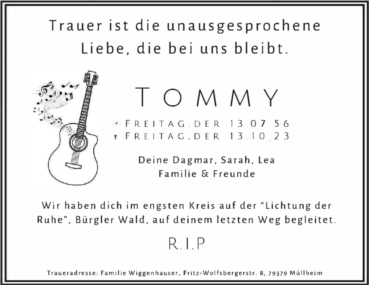 <p>Trauer ist die unausgesprochene<br />Liebe, die bei uns bleibt.</p><p>TOMMY<br />FREITAG . DER 13.07.56<br />t FREITAG . DER 13.10 23</p><p>Deine Dagmar, Sarah, Lea<br />Familie &amp; Freunde<br />Wir haben dich im engsten Kreis auf der "Lichtung der<br />Ruhe", Bürgler Wald, auf deinem letzten Weg begleitet.</p><p>R.I.P<br />Traueradresse: Familie Wiggenhauser, Fritz-Wolfsbergerstr. 8, 79379 Müllheim</p>