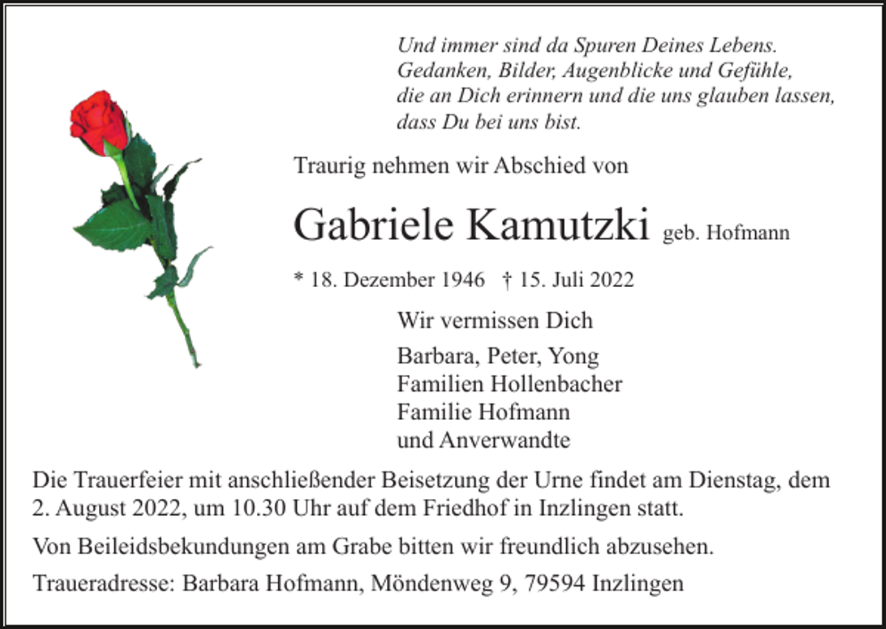 <p>Und immer sind da Spuren Deines Lebens.<br />Gedanken, Bilder, Augenblicke und Gefühle,<br />die an Dich erinnern und die uns glauben lassen,<br />dass Du bei uns bist.</p><p>Traurig nehmen wir Abschied von</p><p>Gabriele Kamutzki geb. Hofmann<br />* 18. Dezember 1946 † 15. Juli 2022</p><p>Wir vermissen Dich<br />Barbara, Peter, Yong<br />Familien Hollenbacher<br />Familie Hofmann<br />und Anverwandte<br />Die Trauerfeier mit anschließender Beisetzung der Urne findet am Dienstag, dem<br />2. August 2022, um 10.30 Uhr auf dem Friedhof in Inzlingen statt.<br />Von Beileidsbekundungen am Grabe bitten wir freundlich abzusehen.<br />Traueradresse: Barbara Hofmann, Möndenweg 9, 79594 Inzlingen</p>