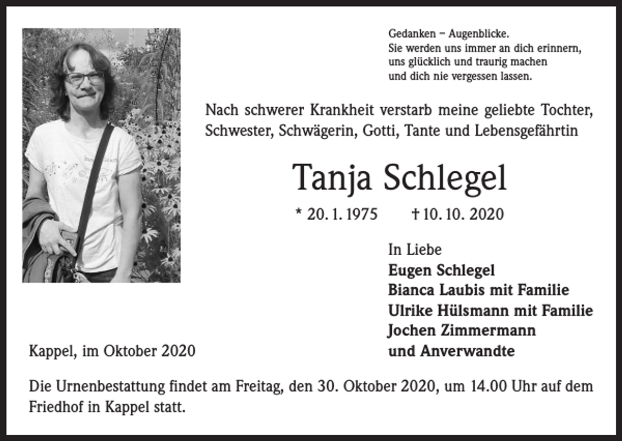 <p>Gedanken – Augenblicke.<br />Sie werden uns immer an dich erinnern,<br />uns glücklich und traurig machen<br />und dich nie vergessen lassen.</p><p>Nach schwerer Krankheit verstarb meine geliebte Tochter,<br />Schwester, Schwägerin, Gotti, Tante und Lebensgefährtin</p><p>Tanja Schlegel<br />* 20. 1. 1975 † 10. 10. 2020</p><p>Kappel, im Oktober 2020</p><p>In Liebe<br />Eugen Schlegel<br />Bianca Laubis mit Familie<br />Ulrike Hülsmann mit Familie<br />Jochen Zimmermann<br />und Anverwandte</p><p>Die Urnenbestattung findet am Freitag, den 30. Oktober 2020, um 14.00 Uhr auf dem<br />Friedhof in Kappel statt.</p>