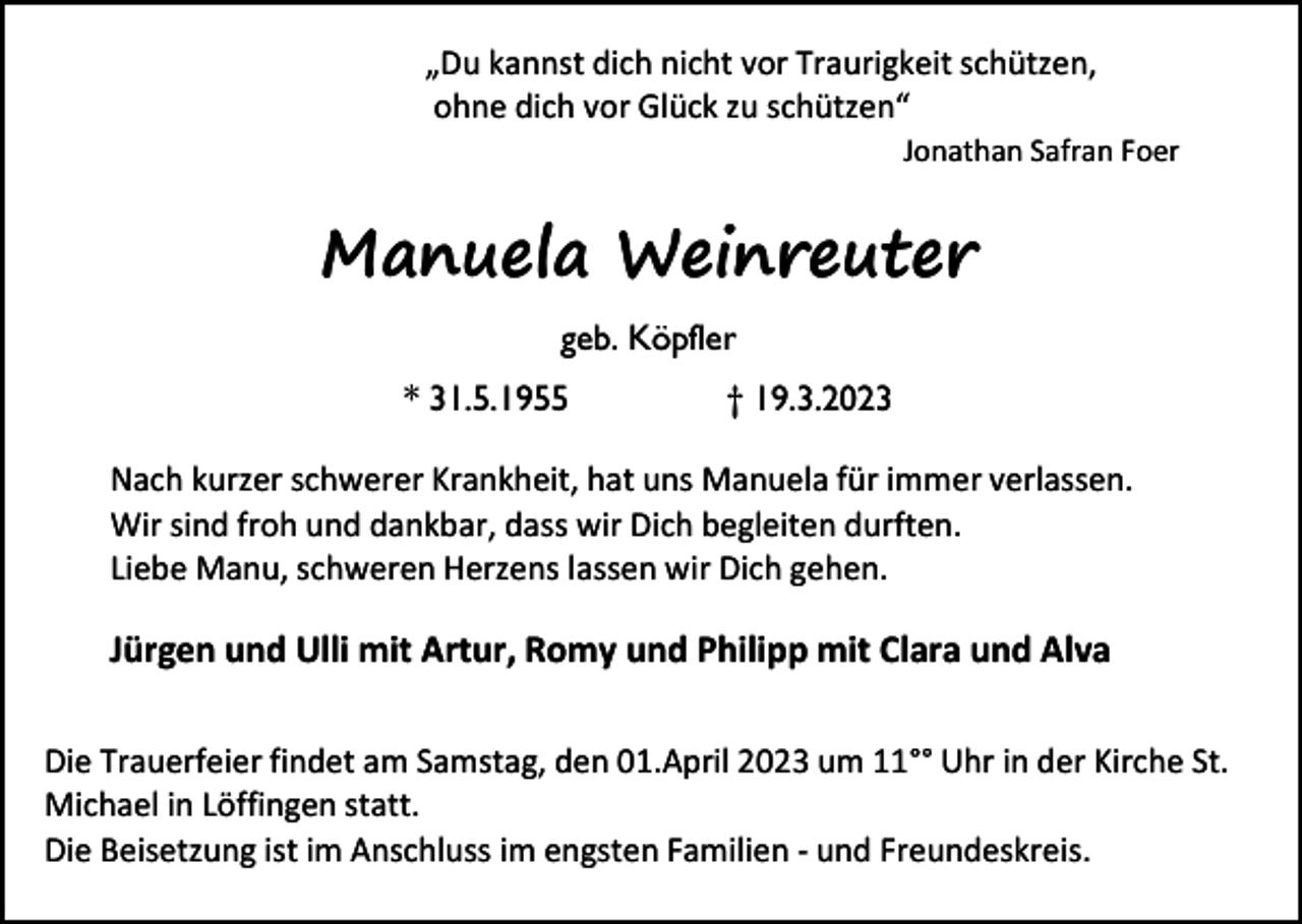 <p>„Du kannst dich nicht vor Traurigkeit schützen,<br />ohne dich vor Glück zu schützen“<br />Jonathan Safran Foer</p><p>Manuela Weinreuter<br />geb. Köpfler<br />* 31.5.1955</p><p>† 19.3.2023</p><p>Nach kurzer schwerer Krankheit, hat uns Manuela für immer verlassen.<br />Wir sind froh und dankbar, dass wir Dich begleiten durften.<br />Liebe Manu, schweren Herzens lassen wir Dich gehen.</p><p>Jürgen und Ulli mit Artur, Romy und Philipp mit Clara und Alva<br />Die Trauerfeier findet am Samstag, den 01.April 2023 um 11°° Uhr in der Kirche St.<br />Michael in Löffingen statt.<br />Die Beisetzung ist im Anschluss im engsten Familien - und Freundeskreis.</p>