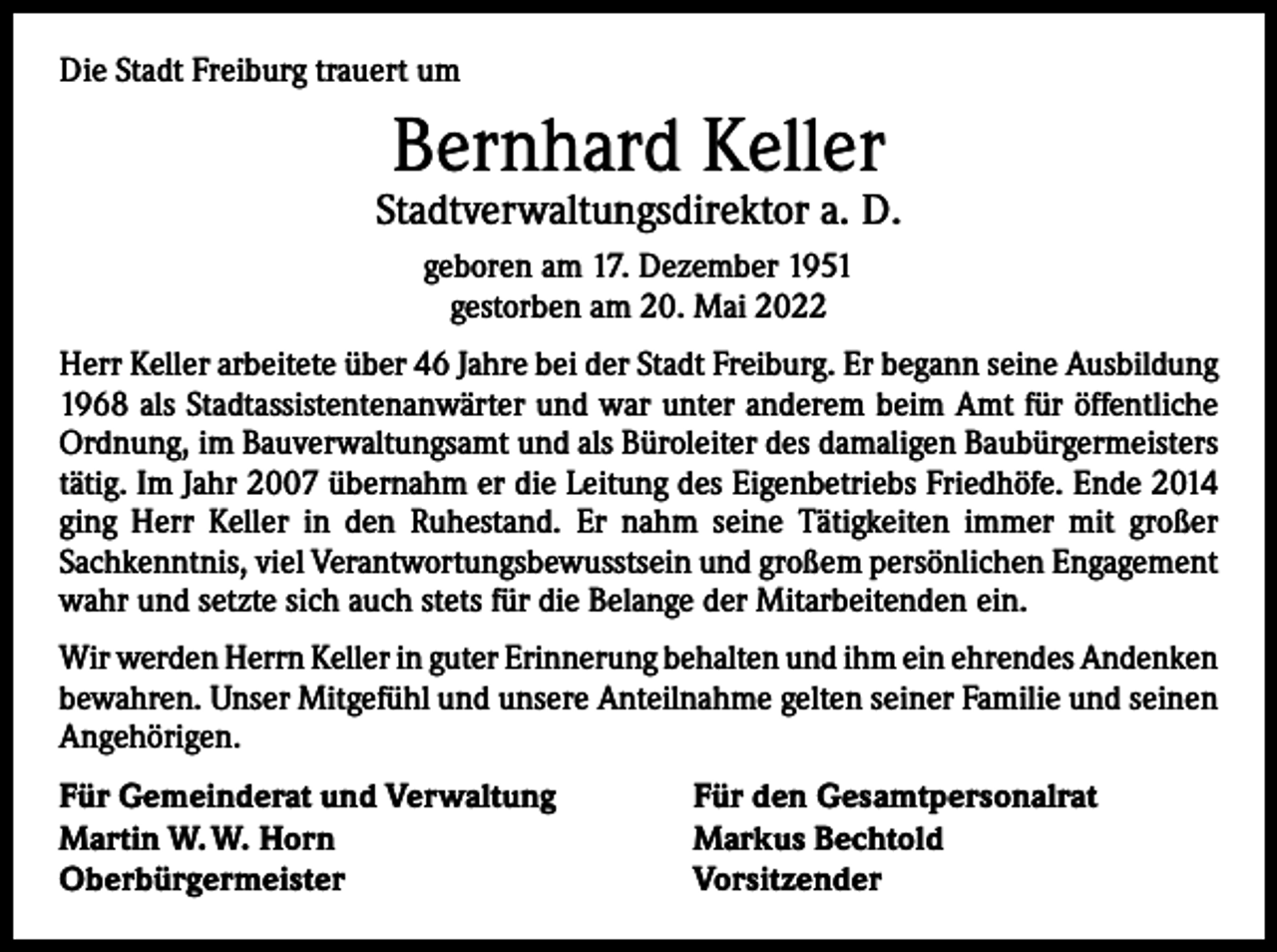 <p>Die Stadt Freiburg trauert um</p><p>Bernhard Keller</p><p>Stadtverwaltungsdirektor a. D.<br />geboren am 17. Dezember 1951<br />gestorben am 20. Mai 2022<br />Herr Keller arbeitete über 46 Jahre bei der Stadt Freiburg. Er begann seine Aus­bildung<br />1968 als Stadtassistentenanwärter und war unter anderem beim Amt für öffentliche<br />Ordnung, im Bauverwaltungsamt und als Büroleiter des damaligen Baubürger­meisters<br />tätig. Im Jahr 2007 übernahm er die Leitung des Eigenbetriebs Friedhöfe. Ende 2014<br />ging Herr Keller in den Ruhestand. Er nahm seine Tätigkeiten immer mit großer<br />­Sachkenntnis, viel Verantwortungsbewusstsein und großem persönlichen Engagement<br />wahr und setzte sich auch stets für die Belange der Mitarbeitenden ein.<br />Wir werden Herrn Keller in guter Erinnerung behalten und ihm ein ehrendes ­Andenken<br />bewahren. Unser Mitgefühl und unsere Anteilnahme gelten seiner Familie und seinen<br />Angehörigen.<br />Für Gemeinderat und Verwaltung<br />Martin W. W. Horn<br />Oberbürgermeister</p><p>Für den Gesamtpersonalrat<br />Markus Bechtold<br />Vorsitzender</p>