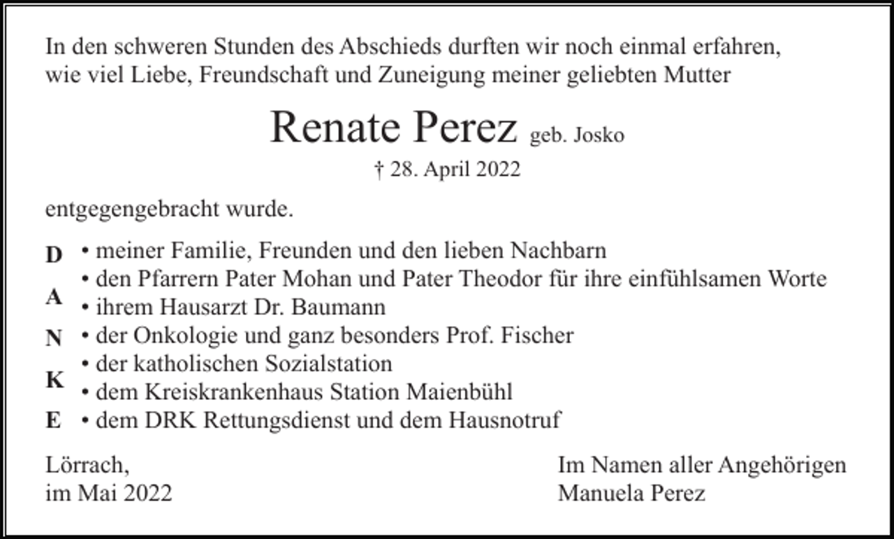 <p>In den schweren Stunden des Abschieds durften wir noch einmal erfahren,<br />wie viel Liebe, Freundschaft und Zuneigung meiner geliebten Mutter</p><p>Renate Perez geb. Josko<br />† 28. April 2022</p><p>entgegengebracht wurde.<br />D • meiner Familie, Freunden und den lieben Nachbarn<br />• den Pfarrern Pater Mohan und Pater Theodor für ihre einfühlsamen Worte<br />A • ihrem Hausarzt Dr. Baumann<br />N • der Onkologie und ganz besonders Prof. Fischer<br />• der katholischen Sozialstation<br />K<br />• dem Kreiskrankenhaus Station Maienbühl<br />E • dem DRK Rettungsdienst und dem Hausnotruf<br />Lörrach,<br />im Mai 2022</p><p>Im Namen aller Angehörigen<br />Manuela Perez</p>