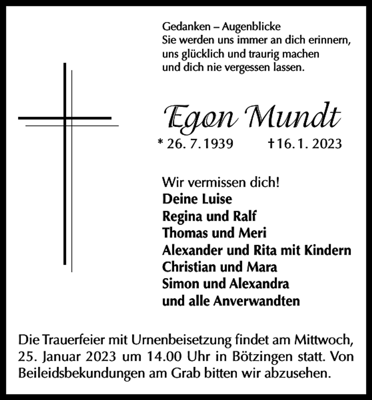 <p>Gedanken – Augenblicke<br />Sie werden uns immer an dich erinnern,<br />uns glücklich und traurig machen<br />und dich nie vergessen lassen.</p><p>Egon Mundt</p><p>* 26. 7. 1939</p><p>† 16. 1. 2023</p><p>Wir vermissen dich!<br />Deine Luise<br />Regina und Ralf<br />Thomas und Meri<br />Alexander und Rita mit Kindern<br />Christian und Mara<br />Simon und Alexandra<br />und alle Anverwandten<br />Die Trauerfeier mit Urnenbeisetzung findet am Mittwoch,<br />25. Januar 2023 um 14.00 Uhr in Bötzingen statt. Von<br />Beileidsbekundungen am Grab bitten wir abzusehen.</p>