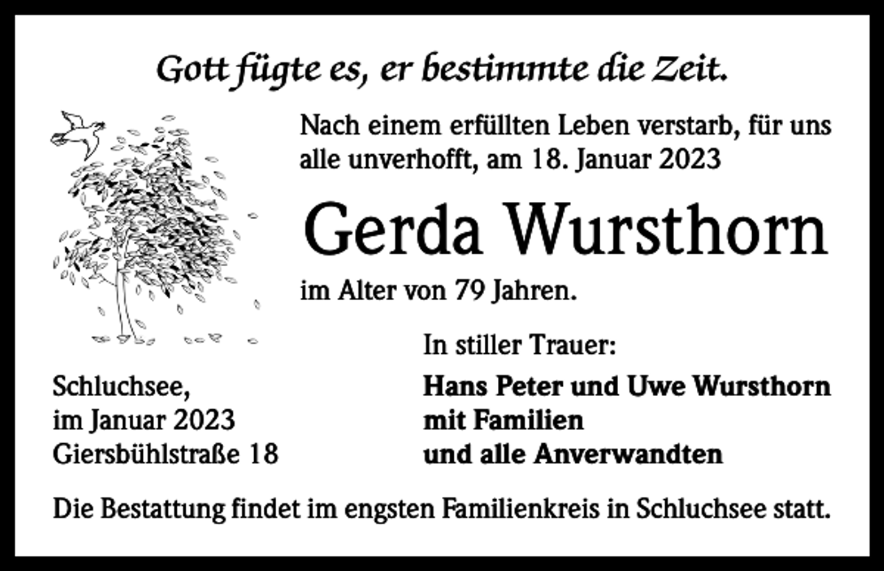 <p>Gott fügte es, er bestimmte die Zeit.<br />Nach einem erfüllten Leben verstarb, für uns<br />alle unverhofft, am 18. Januar 2023</p><p>Gerda Wursthorn</p><p>im Alter von 79 Jahren.</p><p>Schluchsee,<br />im Januar 2023<br />Giersbühlstraße 18</p><p>In stiller Trauer:<br />Hans Peter und Uwe Wursthorn<br />mit Familien<br />und alle Anverwandten</p><p>Die Bestattung findet im engsten Familienkreis in Schluchsee statt.</p>