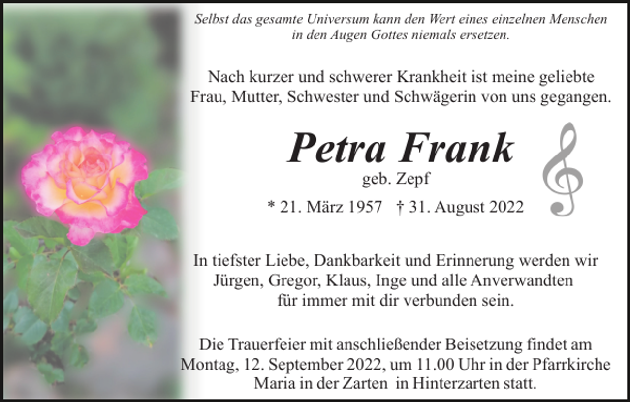 <p>Selbst das gesamte Universum kann den Wert eines einzelnen Menschen<br />in den Augen Gottes niemals ersetzen.</p><p>Nach kurzer und schwerer Krankheit ist meine geliebte<br />Frau, Mutter, Schwester und Schwägerin von uns gegangen.</p><p>Petra Frank<br />geb. Zepf<br />* 21. März 1957 † 31. August 2022<br />In tiefster Liebe, Dankbarkeit und Erinnerung werden wir<br />Jürgen, Gregor, Klaus, Inge und alle Anverwandten<br />für immer mit dir verbunden sein.<br />Die Trauerfeier mit anschließender Beisetzung findet am<br />Montag, 12. September 2022, um 11.00 Uhr in der Pfarrkirche<br />Maria in der Zarten in Hinterzarten statt.</p>