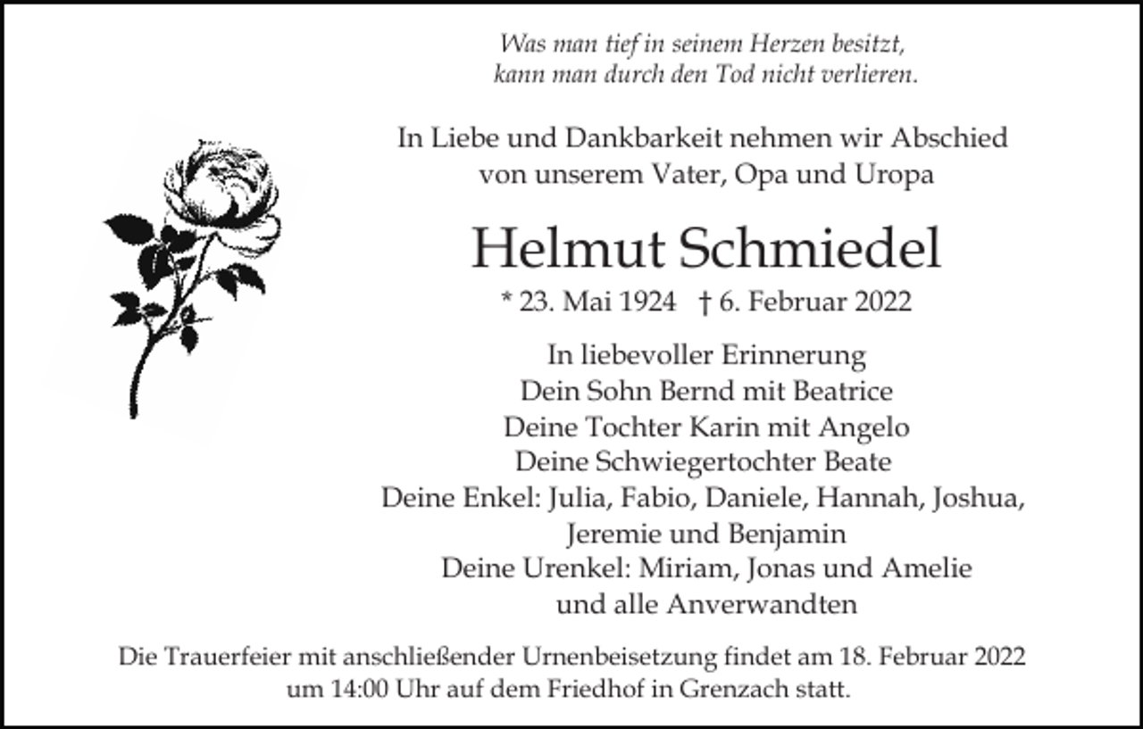 <p>Was man tief in seinem Herzen besitzt,<br />kann man durch den Tod nicht verlieren.</p><p>In Liebe und Dankbarkeit nehmen wir Abschied<br />von unserem Vater, Opa und Uropa</p><p>Helmut Schmiedel<br />* 23. Mai 1924 † 6. Februar 2022<br />In liebevoller Erinnerung<br />Dein Sohn Bernd mit Beatrice<br />Deine Tochter Karin mit Angelo<br />Deine Schwiegertochter Beate<br />Deine Enkel: Julia, Fabio, Daniele, Hannah, Joshua,<br />Jeremie und Benjamin<br />Deine Urenkel: Miriam, Jonas und Amelie<br />und alle Anverwandten<br />Die Trauerfeier mit anschließender Urnenbeisetzung findet am 18. Februar 2022<br />um 14:00 Uhr auf dem Friedhof in Grenzach statt.</p>