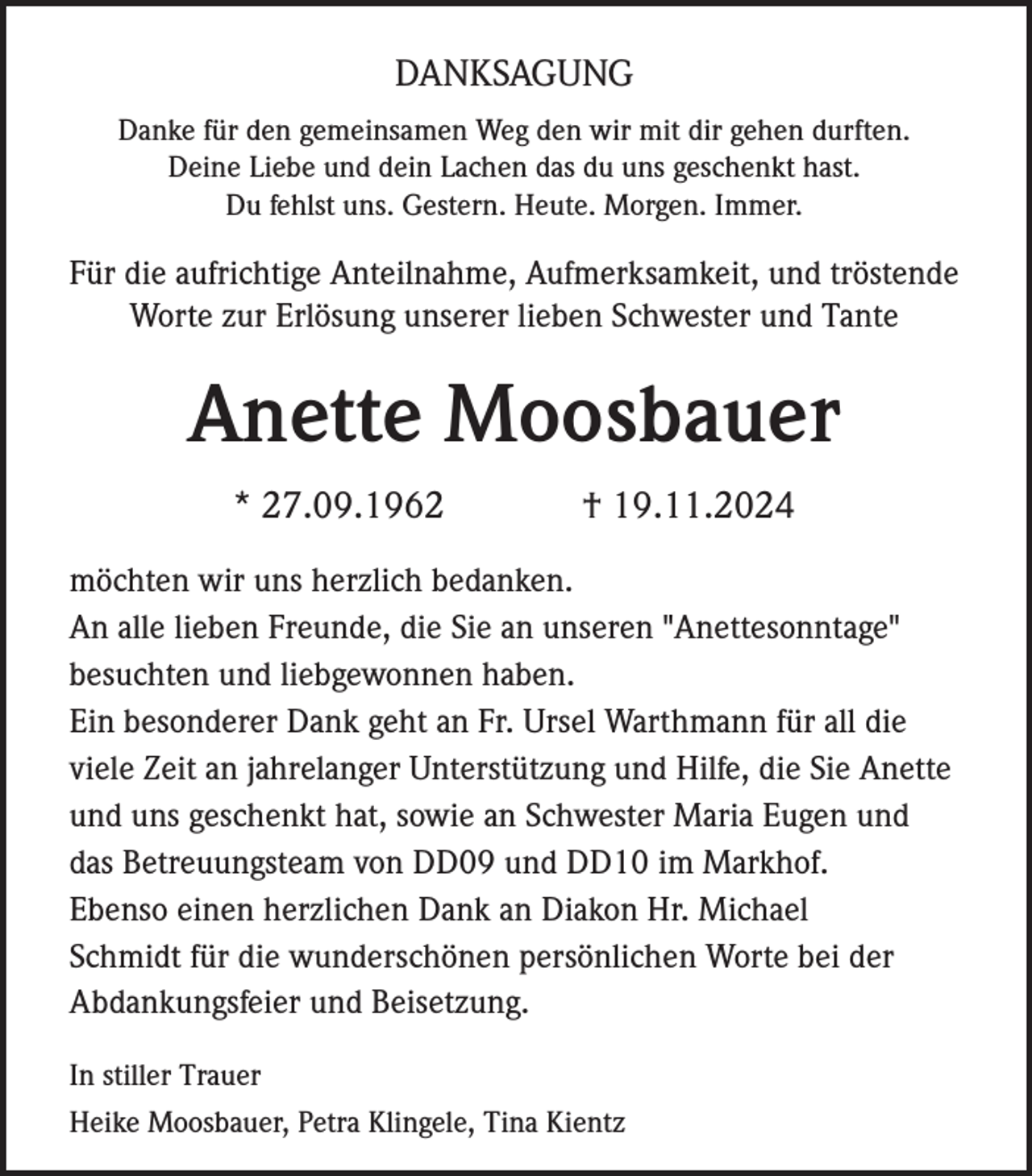 <p>DANKSAGUNG<br />Danke für den gemeinsamen Weg den wir mit dir gehen durften.<br />Deine Liebe und dein Lachen das du uns geschenkt hast.<br />Du fehlst uns. Gestern. Heute. Morgen. Immer.</p><p>Für die aufrichtige Anteilnahme, Aufmerksamkeit, und tröstende<br />Worte zur Erlösung unserer lieben Schwester und Tante</p><p>Anette Moosbauer<br />* 27.09.1962</p><p>† 19.11.2024</p><p>möchten wir uns herzlich bedanken.<br />An alle lieben Freunde, die Sie an unseren "Anettesonntage"<br />besuchten und liebgewonnen haben.<br />Ein besonderer Dank geht an Fr. Ursel Warthmann für all die<br />viele Zeit an jahrelanger Unterstützung und Hilfe, die Sie Anette<br />und uns geschenkt hat, sowie an Schwester Maria Eugen und<br />das Betreuungsteam von DD09 und DD10 im Markhof.<br />Ebenso einen herzlichen Dank an Diakon Hr. Michael<br />Schmidt für die wunderschönen persönlichen Worte bei der<br />Abdankungsfeier und Beisetzung.<br />In stiller Trauer<br />Heike Moosbauer, Petra Klingele, Tina Kientz</p>