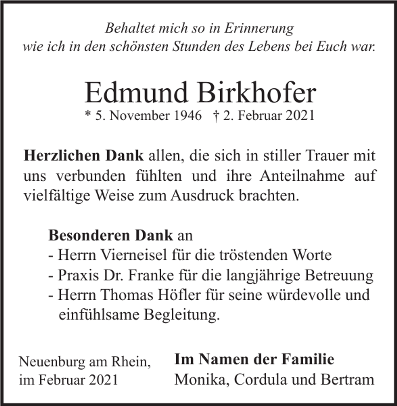 <p>Behaltet mich so in Erinnerung<br />wie ich in den schönsten Stunden des Lebens bei Euch war.</p><p>Edmund Birkhofer<br />* 5. November 1946 † 2. Februar 2021</p><p>Herzlichen Dank allen, die sich in stiller Trauer mit<br />uns verbunden fühlten und ihre Anteilnahme auf<br />vielfältige Weise zum Ausdruck brachten.<br />Besonderen Dank an<br />- Herrn Vierneisel für die tröstenden Worte<br />- Praxis Dr. Franke für die langjährige Betreuung<br />- Herrn Thomas Höfler für seine würdevolle und<br />einfühlsame Begleitung.<br />Neuenburg am Rhein,<br />im Februar 2021</p><p>Im Namen der Familie<br />Monika, Cordula und Bertram</p>