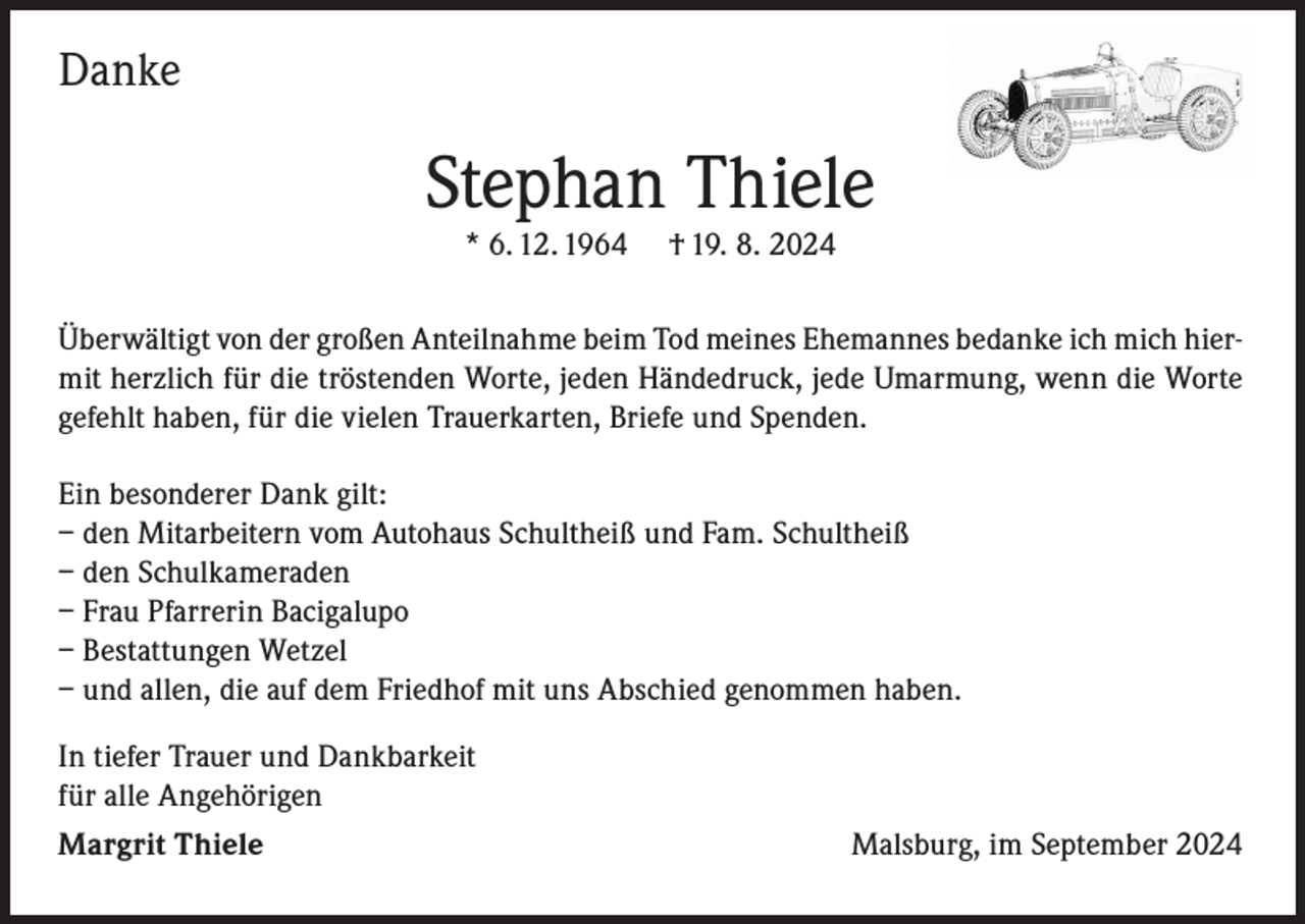 <p>Danke</p><p>Stephan Thiele<br />* 6. 12. 1964</p><p>† 19. 8. 2024</p><p>Überwältigt von der großen Anteilnahme beim Tod meines Ehemannes bedanke ich mich hiermit herzlich für die tröstenden Worte, jeden Händedruck, jede Umarmung, wenn die Worte<br />gefehlt haben, für die vielen Trauerkarten, Briefe und Spenden.<br />Ein besonderer Dank gilt:<br />– den Mitarbeitern vom Autohaus Schultheiß und Fam. Schultheiß<br />– den Schulkameraden<br />– Frau Pfarrerin Bacigalupo<br />– Bestattungen Wetzel<br />– und allen, die auf dem Friedhof mit uns Abschied genommen haben.<br />In tiefer Trauer und Dankbarkeit<br />für alle Angehörigen<br />Margrit Thiele</p><p>Malsburg, im September 2024</p>
