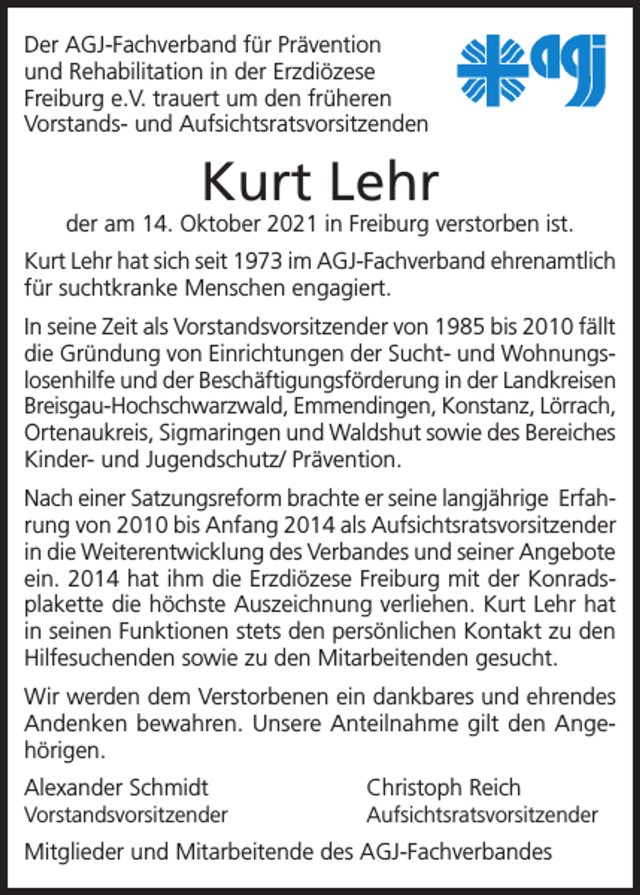<p>Der AGJ-Fachverband für Prävention<br />und Rehabilitation in der Erzdiözese<br />Freiburg e.V. trauert um den früheren<br />Vorstands- und Aufsichtsratsvorsitzenden</p><p>Kurt Lehr</p><p>der am 14. Oktober 2021 in Freiburg verstorben ist.<br />Kurt Lehr hat sich seit 1973 im AGJ-Fachverband ehrenamtlich<br />für suchtkranke Menschen engagiert.<br />In seine Zeit als Vorstandsvorsitzender von 1985 bis 2010 fällt<br />die Gründung von Einrichtungen der Sucht- und Wohnungslosenhilfe und der Beschäftigungsförderung in der Landkreisen<br />Breisgau-Hochschwarzwald, Emmendingen, Konstanz, Lörrach,<br />Ortenaukreis, Sigmaringen und Waldshut sowie des Bereiches<br />Kinder- und Jugendschutz/ Prävention.<br />Nach einer Satzungsreform brachte er seine langjährige Erfahrung von 2010 bis Anfang 2014 als Aufsichtsratsvorsitzender<br />in die Weiterentwicklung des Verbandes und seiner Angebote<br />ein. 2014 hat ihm die Erzdiözese Freiburg mit der Konradsplakette die höchste Auszeichnung verliehen. Kurt Lehr hat<br />in seinen Funktionen stets den persönlichen Kontakt zu den<br />Hilfesuchenden sowie zu den Mitarbeitenden gesucht.<br />Wir werden dem Verstorbenen ein dankbares und ehrendes<br />Andenken bewahren. Unsere Anteilnahme gilt den Angehörigen.<br />Alexander Schmidt</p><p>Christoph Reich</p><p>Vorstandsvorsitzender Aufsichtsratsvorsitzender</p><p>Mitglieder und Mitarbeitende des AGJ-Fachverbandes</p>