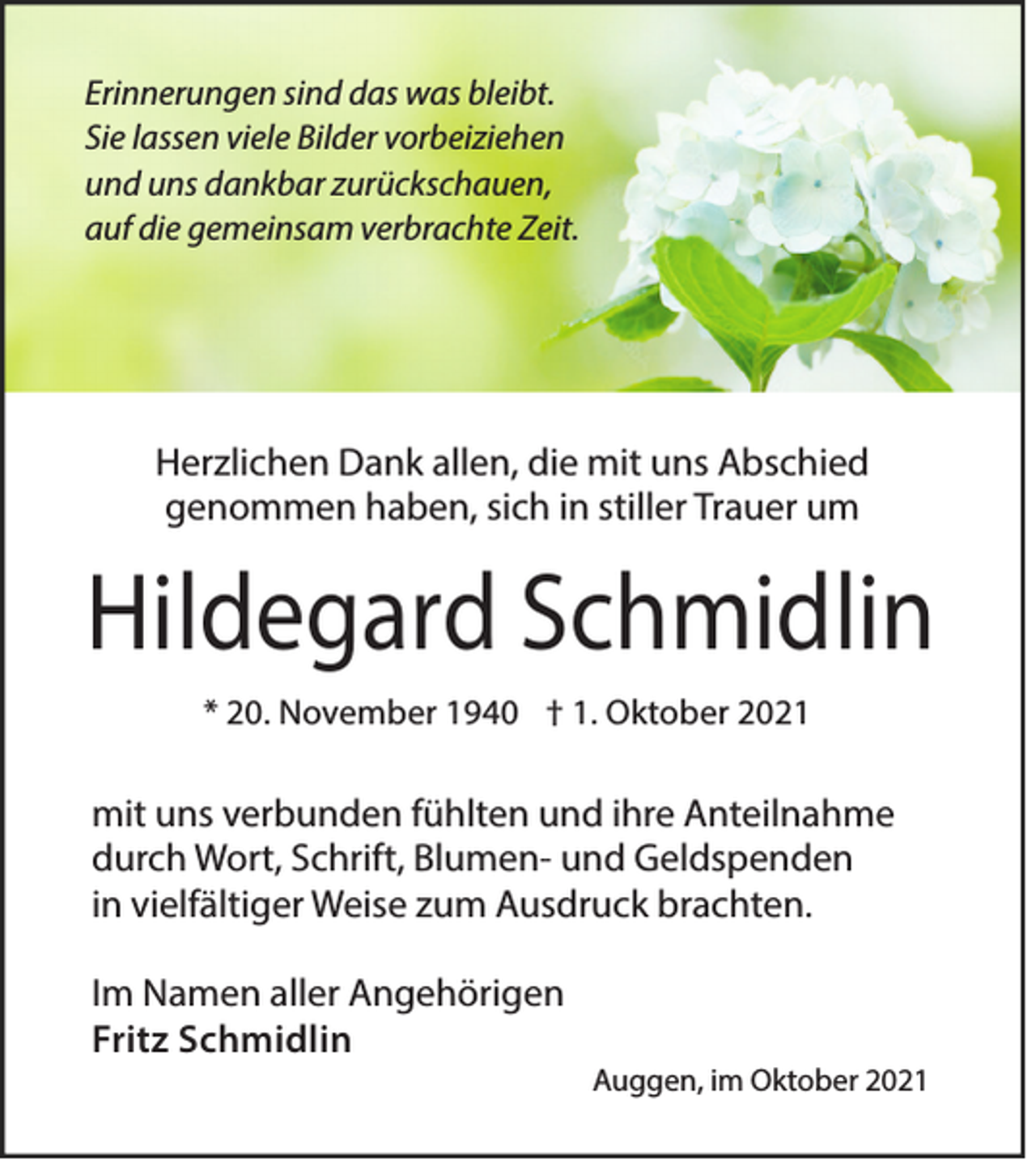 <p>Erinnerungen sind das was bleibt.<br />Sie lassen viele Bilder vorbeiziehen<br />und uns dankbar zurückschauen,<br />auf die gemeinsam verbrachte Zeit.</p><p>Herzlichen Dank allen, die mit uns Abschied<br />genommen haben, sich in stiller Trauer um</p><p>Hildegard Schmidlin<br />* 20. November 1940 † 1. Oktober 2021</p><p>mit uns verbunden fühlten und ihre Anteilnahme<br />durch Wort, Schrift, Blumen- und Geldspenden<br />in vielfältiger Weise zum Ausdruck brachten.<br />Im Namen aller Angehörigen<br />Fritz Schmidlin</p><p>Auggen, im Oktober 2021</p>