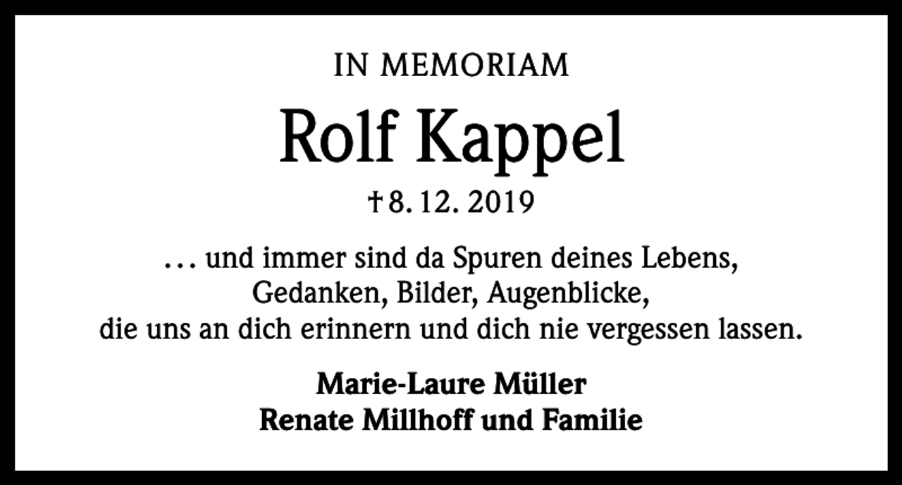 <p>IN MEMORIAM</p><p>Rolf Kappel<br />† 8. 12. 2019<br />. . . und immer sind da Spuren deines Lebens,<br />Gedanken, Bilder, Augenblicke,<br />die uns an dich erinnern und dich nie vergessen lassen.<br />Marie-Laure Müller<br />Renate Millhoff und Familie</p>