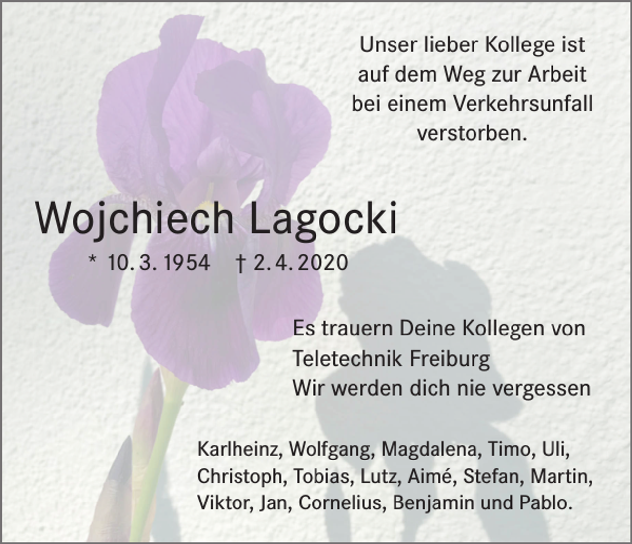 <p>Unser lieber Kollege ist<br />auf dem Weg zur Arbeit<br />bei einem Verkehrsunfall<br />verstorben.</p><p>Wojchiech Lagocki<br />* 10. 3. 1954</p><p>† 2. 4. 2020<br />Es trauern Deine Kollegen von<br />Teletechnik Freiburg<br />Wir werden dich nie vergessen</p><p>Karlheinz, Wolfgang, Magdalena, Timo, Uli,<br />Christoph, Tobias, Lutz, Aimé, Stefan, Martin,<br />Viktor, Jan, Cornelius, Benjamin und Pablo.</p>
