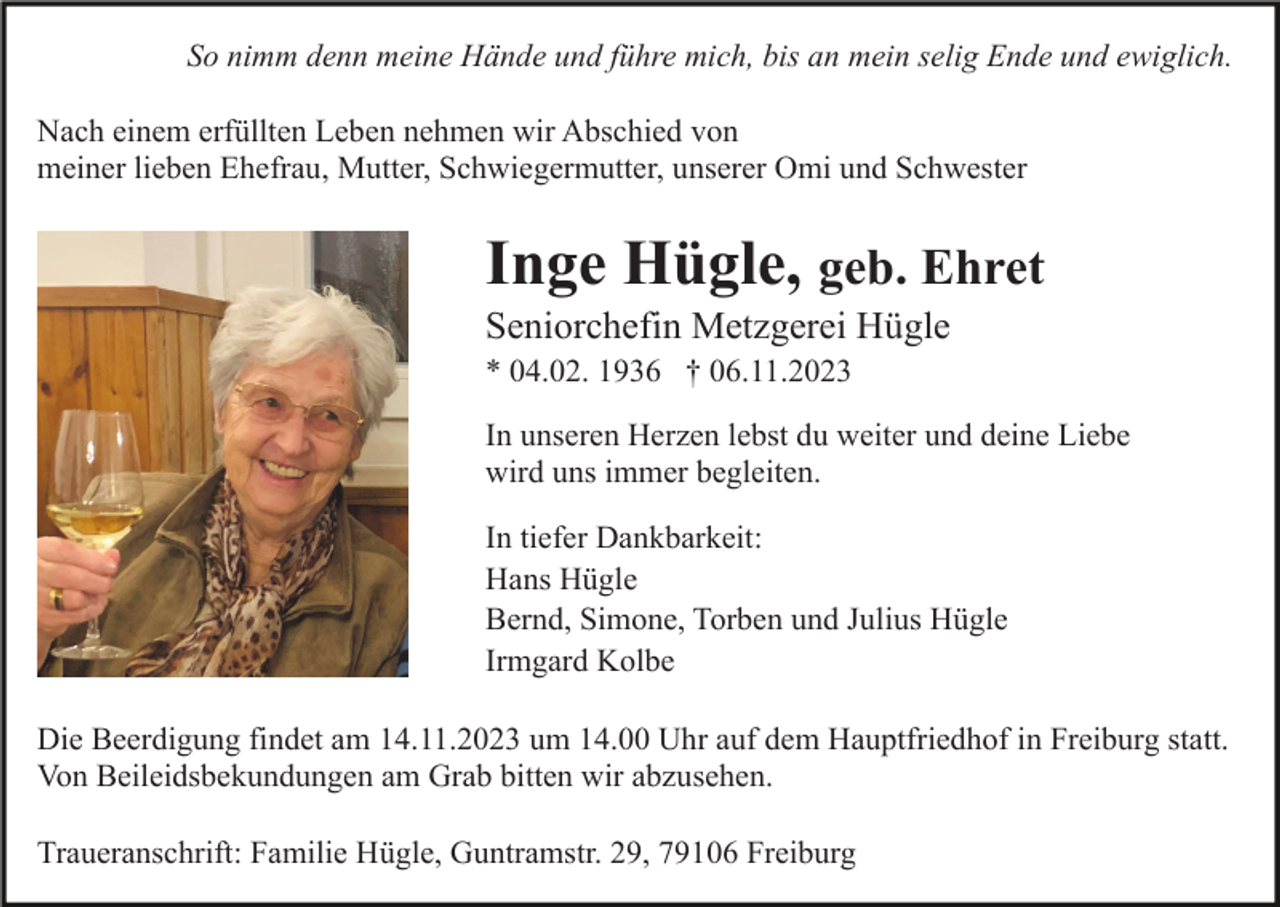 <p>So nimm denn meine Hände und führe mich, bis an mein selig Ende und ewiglich.<br />Nach einem erfüllten Leben nehmen wir Abschied von<br />meiner lieben Ehefrau, Mutter, Schwiegermutter, unserer Omi und Schwester</p><p>Inge Hügle, geb. Ehret<br />Seniorchefin Metzgerei Hügle<br />* 04.02. 1936 † 06.11.2023<br />In unseren Herzen lebst du weiter und deine Liebe<br />wird uns immer begleiten.<br />In tiefer Dankbarkeit:<br />Hans Hügle<br />Bernd, Simone, Torben und Julius Hügle<br />Irmgard Kolbe<br />Die Beerdigung findet am 14.11.2023 um 14.00 Uhr auf dem Hauptfriedhof in Freiburg statt.<br />Von Beileidsbekundungen am Grab bitten wir abzusehen.<br />Traueranschrift: Familie Hügle, Guntramstr. 29, 79106 Freiburg</p>