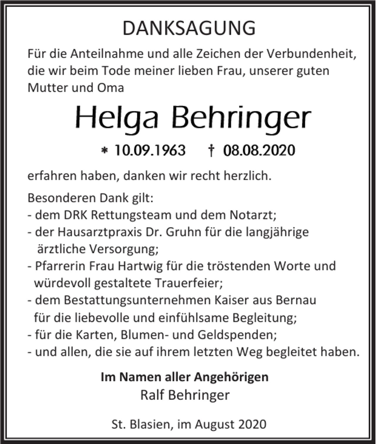 <p>DANKSAGUNG<br />Für die Anteilnahme und alle Zeichen der Verbundenheit,<br />die wir beim Tode meiner lieben Frau, unserer guten<br />Mutter und Oma</p><p></p><p>†</p><p>erfahren haben, danken wir recht herzlich.<br />Besonderen Dank gilt:<br />- dem DRK Rettungsteam und dem Notarzt;<br />- der Hausarztpraxis Dr. Gruhn für die langjährige<br />ärztliche Versorgung;<br />- Pfarrerin Frau Hartwig für die tröstenden Worte und<br />würdevoll gestaltete Trauerfeier;<br />- dem Bestattungsunternehmen Kaiser aus Bernau<br />für die liebevolle und einfühlsame Begleitung;<br />- für die Karten, Blumen- und Geldspenden;<br />- und allen, die sie auf ihrem letzten Weg begleitet haben.<br />Im Namen aller Angehörigen</p><p>Ralf Behringer<br />St. Blasien, im August 2020</p>