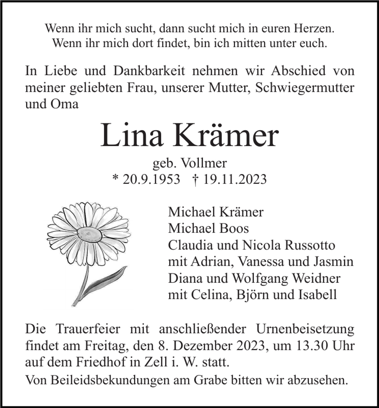 <p>Wenn ihr mich sucht, dann sucht mich in euren Herzen.<br />Wenn ihr mich dort findet, bin ich mitten unter euch.</p><p>In Liebe und Dankbarkeit nehmen wir Abschied von<br />meiner geliebten Frau, unserer Mutter, Schwiegermutter<br />und Oma</p><p>Lina Krämer<br />geb. Vollmer<br />* 20.9.1953 † 19.11.2023<br />Michael Krämer<br />Michael Boos<br />Claudia und Nicola Russotto<br />mit Adrian, Vanessa und Jasmin<br />Diana und Wolfgang Weidner<br />mit Celina, Björn und Isabell<br />Die Trauerfeier mit anschließender Urnenbeisetzung<br />findet am Freitag, den 8. Dezember 2023, um 13.30 Uhr<br />auf dem Friedhof in Zell i. W. statt.<br />Von Beileidsbekundungen am Grabe bitten wir abzusehen.</p>