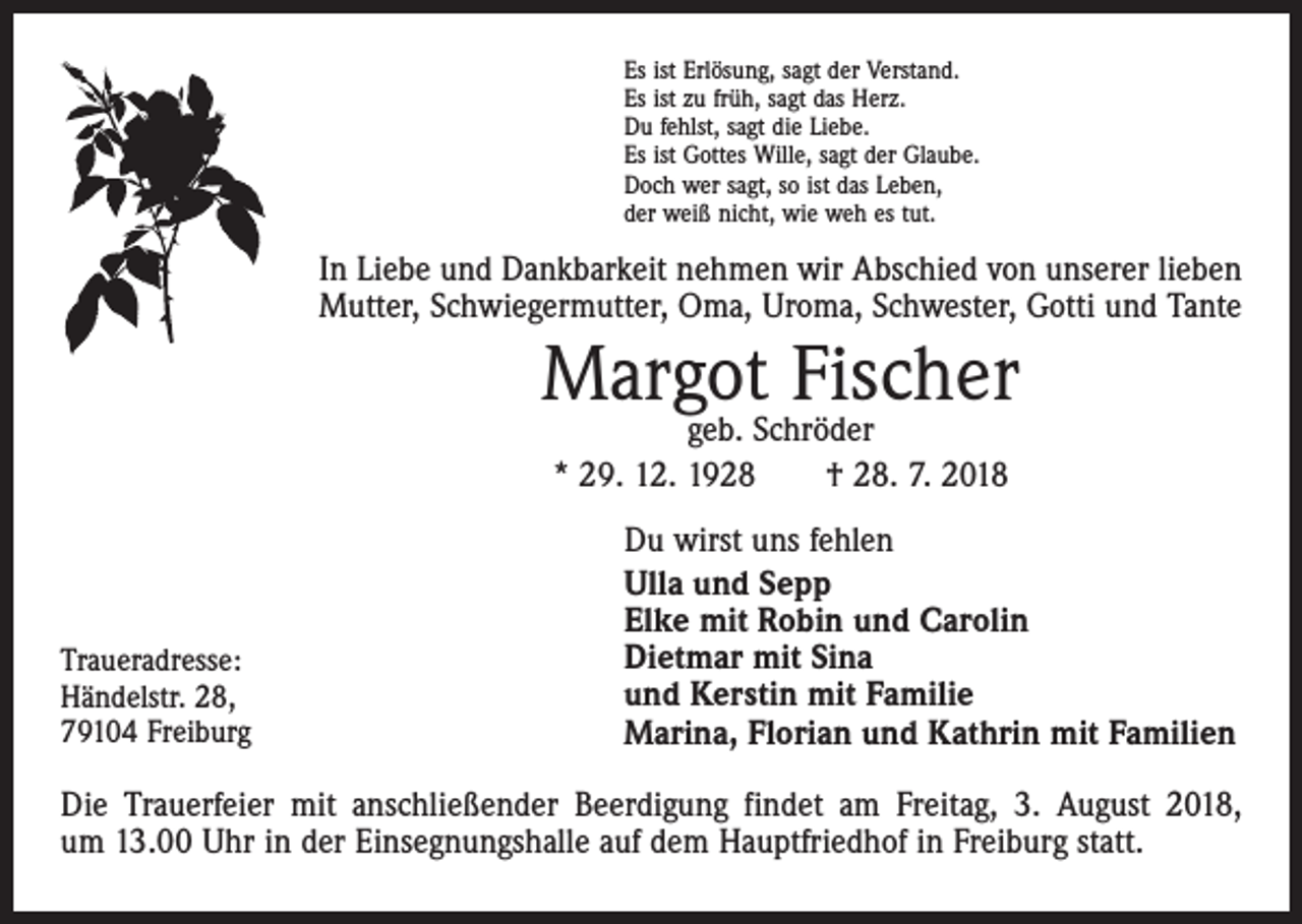 <p>Es ist Erlösung, sagt der Verstand.<br />Es ist zu früh, sagt das Herz.<br />Du fehlst, sagt die Liebe.<br />Es ist Gottes Wille, sagt der Glaube.<br />Doch wer sagt, so ist das Leben,<br />der weiß nicht, wie weh es tut.</p><p>In Liebe und Dankbarkeit nehmen wir Abschied von unserer lieben<br />Mutter, Schwiegermutter, Oma, Uroma, Schwester, Gotti und Tante</p><p>Margot<br />Fischer<br />geb. Schröder<br />* 29. 12. 1928 † 28. 7. 2018</p><p>Traueradresse:<br />Händelstr. 28,<br />79104 Freiburg</p><p>Du wirst uns fehlen<br />Ulla und Sepp<br />Elke mit Robin und Carolin<br />Dietmar mit Sina<br />und Kerstin mit Familie<br />Marina, Florian und Kathrin mit Familien</p><p>Die Trauerfeier mit anschließender Beerdigung findet am Freitag, 3. August 2018,<br />um 13.00 Uhr in der Einsegnungshalle auf dem Hauptfriedhof in Freiburg statt.</p>