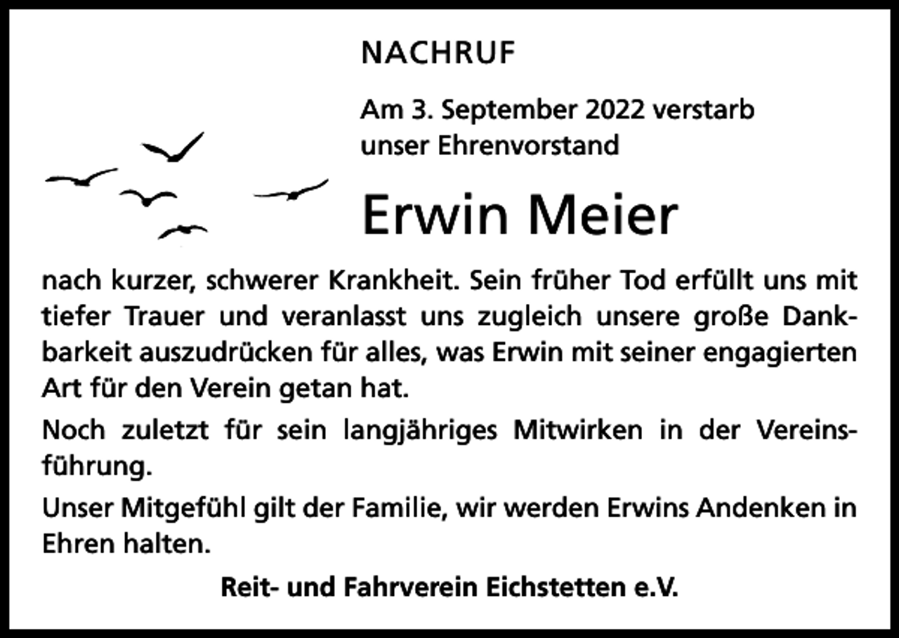 <p>NACHRUF<br />Am 3. September 2022 verstarb<br />unser Ehrenvorstand</p><p>Erwin Meier<br />nach kurzer, schwerer Krankheit. Sein früher Tod erfüllt uns mit<br />tiefer Trauer und veranlasst uns zugleich unsere große Dank­<br />barkeit auszudrücken für alles, was Erwin mit seiner engagierten<br />Art für den Verein getan hat.<br />Noch zuletzt für sein langjähriges Mitwirken in der Vereins­<br />führung.<br />Unser Mitgefühl gilt der Familie, wir werden Erwins Andenken in<br />Ehren halten.<br />Reit- und Fahrverein Eichstetten e.V.</p>