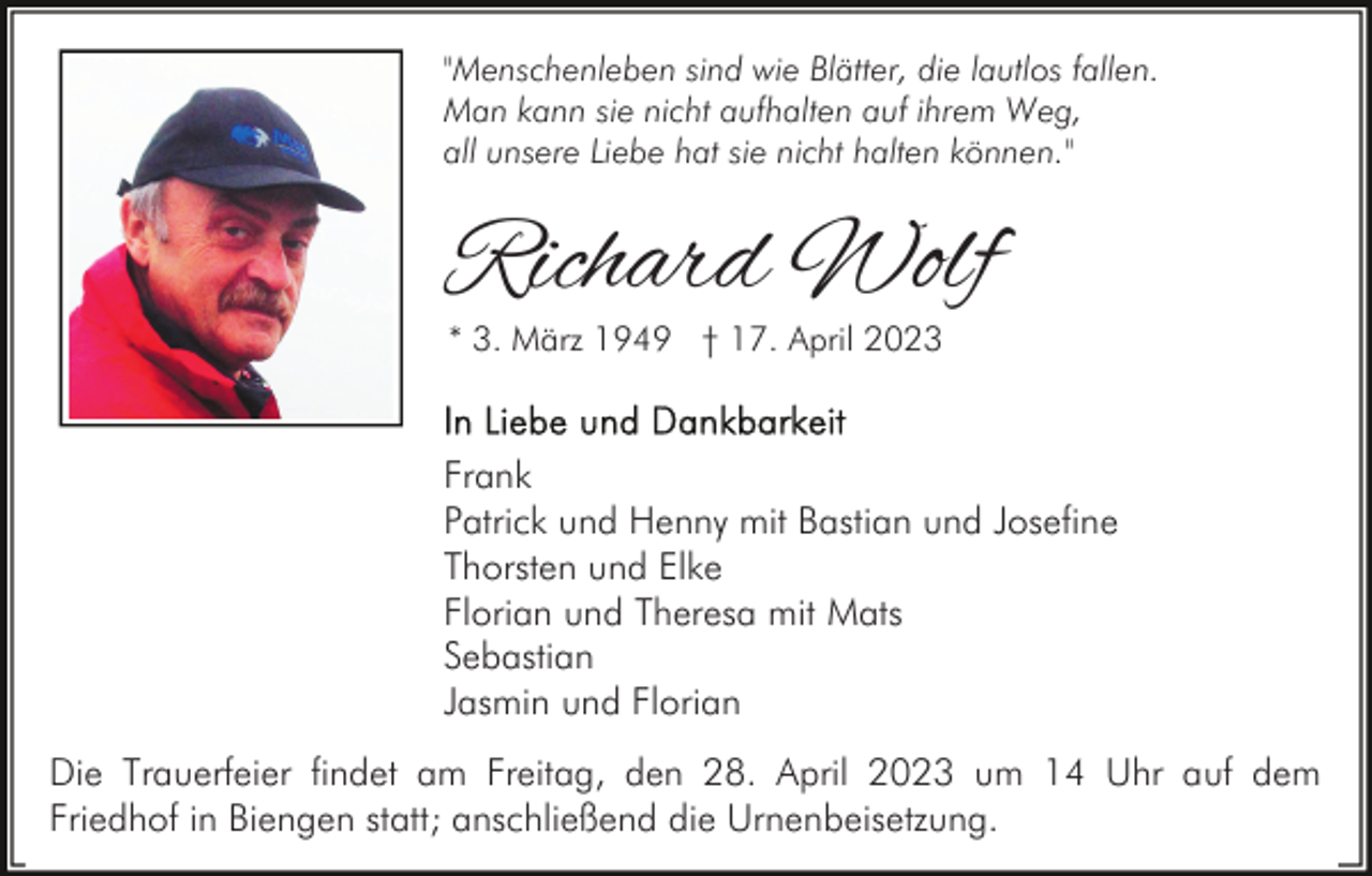<p>"Menschenleben sind wie Blätter, die lautlos fallen.<br />Man kann sie nicht aufhalten auf ihrem Weg,<br />all unsere Liebe hat sie nicht halten können."</p><p>Richard Wolf<br />* 3. März 1949 † 17. April 2023</p><p>Frank<br />Patrick und Henny mit Bastian und Josefine<br />Thorsten und Elke<br />Florian und Theresa mit Mats<br />Sebastian<br />Jasmin und Florian<br />Die Trauerfeier findet am Freitag, den 28. April 2023 um 14 Uhr auf dem<br />Friedhof in Biengen statt; anschließend die Urnenbeisetzung.</p>