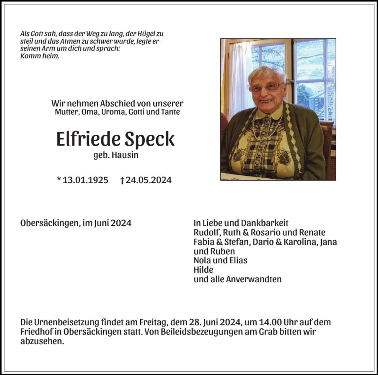 <p>Als Gott sah, dass der Weg zu lang, der Hügel zu<br />steil und das Atmen zu schwer wurde, legte er<br />seinen Arm um dich und sprach:<br />Komm heim.</p><p>Wir nehmen Abschied von unserer<br />Mutter, Oma, Uroma, Gotti und Tante</p><p>Elfriede Speck<br />geb. Hausin<br />* 13.01.1925 † 24.05.2024</p><p>Obersäckingen, im Juni 2024</p><p>In Liebe und Dankbarkeit<br />Rudolf, Ruth &amp; Rosario und Renate<br />Fabia &amp; Stefan, Dario &amp; Karolina, Jana<br />und Ruben<br />Nola und Elias<br />Hilde<br />und alle Anverwandten</p><p>Die Urnenbeisetzung findet am Freitag, dem 28. Juni 2024, um 14.00 Uhr auf dem<br />Friedhof in Obersäckingen statt. Von Beileidsbezeugungen am Grab bitten wir<br />abzusehen.</p>