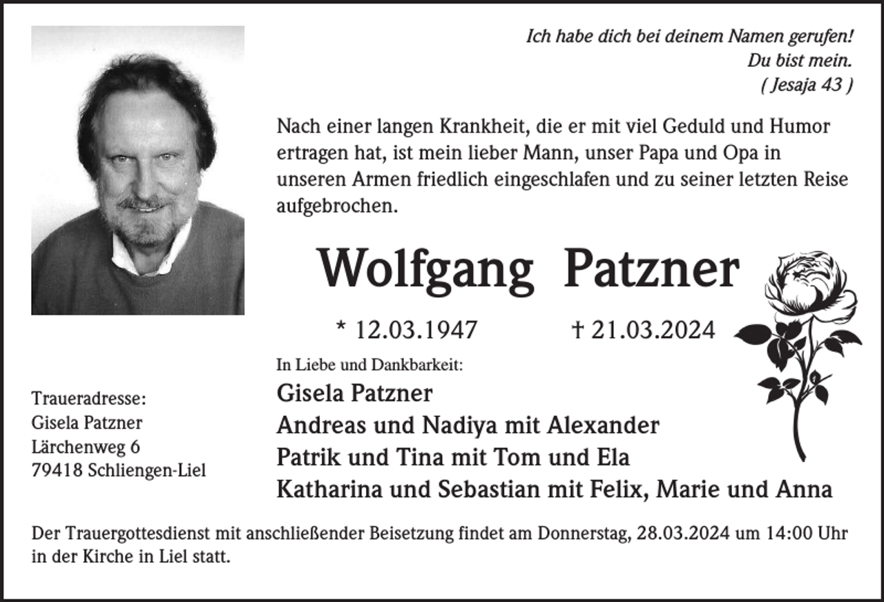 <p>Ich habe dich bei deinem Namen gerufen!<br />Du bist mein.<br />( Jesaja 43 )</p><p>Nach einer langen Krankheit, die er mit viel Geduld und Humor<br />ertragen hat, ist mein lieber Mann, unser Papa und Opa in<br />unseren Armen friedlich eingeschlafen und zu seiner letzten Reise<br />aufgebrochen.</p><p>Wolfgang Patzner<br />* 12.03.1947</p><p>† 21.03.2024</p><p>In Liebe und Dankbarkeit:</p><p>Traueradresse:<br />Gisela Patzner<br />Lärchenweg 6<br />79418 Schliengen-Liel</p><p>Gisela Patzner<br />Andreas und Nadiya mit Alexander<br />Patrik und Tina mit Tom und Ela<br />Katharina und Sebastian mit Felix, Marie und Anna</p><p>Der Trauergottesdienst mit anschließender Beisetzung findet am Donnerstag, 28.03.2024 um 14:00 Uhr<br />in der Kirche in Liel statt.</p>