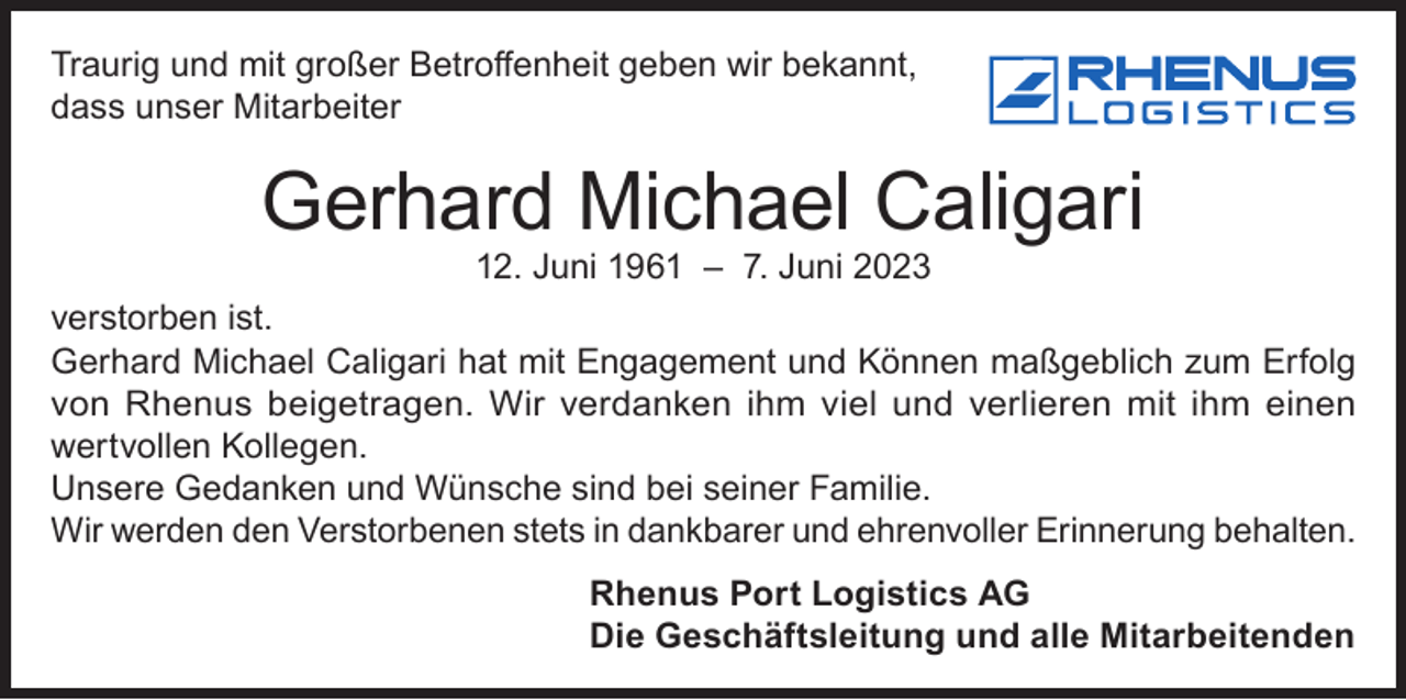 <p>Traurig und mit großer Betroffenheit geben wir bekannt,<br />dass unser Mitarbeiter</p><p>Gerhard Michael Caligari<br />12. Juni 1961 – 7. Juni 2023</p><p>verstorben ist.<br />Gerhard Michael Caligari hat mit Engagement und Können maßgeblich zum Erfolg<br />von Rhenus beigetragen. Wir verdanken ihm viel und verlieren mit ihm einen<br />wertvollen Kollegen.<br />Unsere Gedanken und Wünsche sind bei seiner Familie.<br />Wir werden den Verstorbenen stets in dankbarer und ehrenvoller Erinnerung behalten.<br />Rhenus Port Logistics AG<br />Die Geschäftsleitung und alle Mitarbeitenden</p>