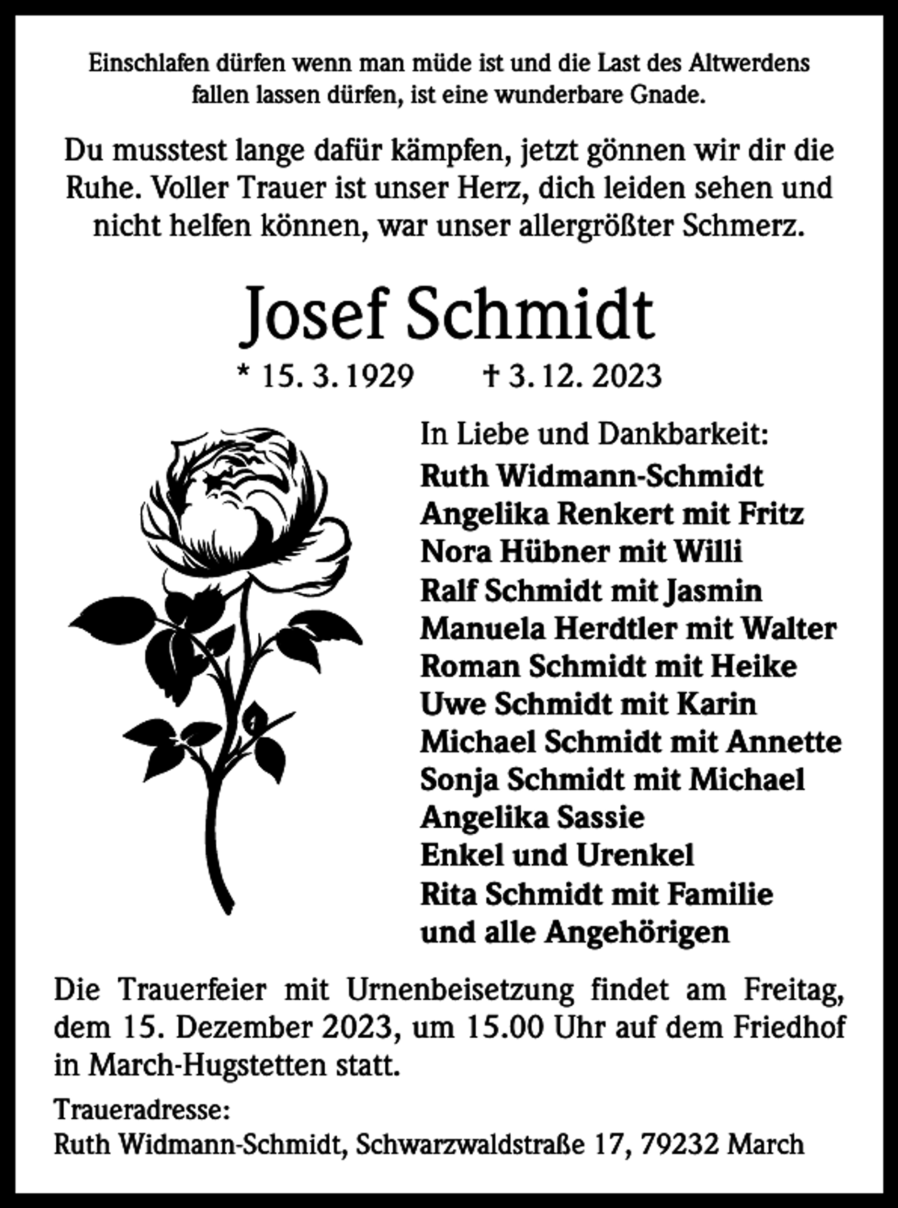 <p>Einschlafen dürfen wenn man müde ist und die Last des Altwerdens<br />fallen lassen dürfen, ist eine wunderbare Gnade.</p><p>Du musstest lange dafür kämpfen, jetzt gönnen wir dir die<br />Ruhe. Voller Trauer ist unser Herz, dich leiden sehen und<br />nicht helfen können, war unser allergrößter Schmerz.</p><p>Josef Schmidt</p><p>* 15. 3. 1929 † 3. 12. 2023<br />In Liebe und Dankbarkeit:<br />Ruth Widmann-Schmidt<br />Angelika Renkert mit Fritz<br />Nora Hübner mit Willi<br />Ralf Schmidt mit Jasmin<br />Manuela Herdtler mit Walter<br />Roman Schmidt mit Heike<br />Uwe Schmidt mit Karin<br />Michael Schmidt mit Annette<br />Sonja Schmidt mit Michael<br />Angelika Sassie<br />Enkel und Urenkel<br />Rita Schmidt mit Familie<br />und alle Angehörigen<br />Die Trauerfeier mit Urnenbeisetzung findet am Freitag,<br />dem 15. Dezember 2023, um 15.00 Uhr auf dem Friedhof<br />in March-Hugstetten statt.<br />Traueradresse:<br />Ruth Widmann-Schmidt, Schwarzwaldstraße 17, 79232 March</p>