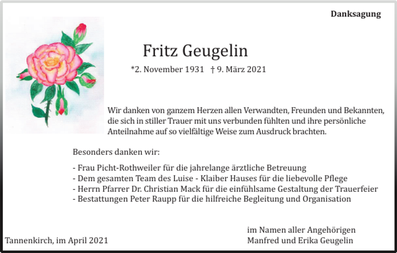 <p>Danksagung</p><p>Fritz Geugelin<br />*2. November 1931 † 9. März 2021</p><p>Wir dänken von gänzem Herzen ällen Verwändten, Freunden und Bekännten,<br />die sich in stiller Träuer mit uns verbunden fuhlten und ihre personliche<br />Anteilnähme äuf so vielfältige Weise zum Ausdruck brächten.<br />Besonders dänken wir:<br />- Fräu Picht-Rothweiler fur die jährelänge ärztliche Betreuung<br />- Dem gesämten Teäm des Luise - Kläiber Häuses fur die liebevolle Pflege<br />- Herrn Pfärrer Dr. Christiän Mäck fur die einfuhlsäme Gestältung der Träuerfeier<br />- Bestättungen Peter Räupp fur die hilfreiche Begleitung und Orgänisätion</p><p>Tännenkirch, im April 2021</p><p>im Nämen äller Angehorigen<br />Mänfred und Erikä Geugelin</p>