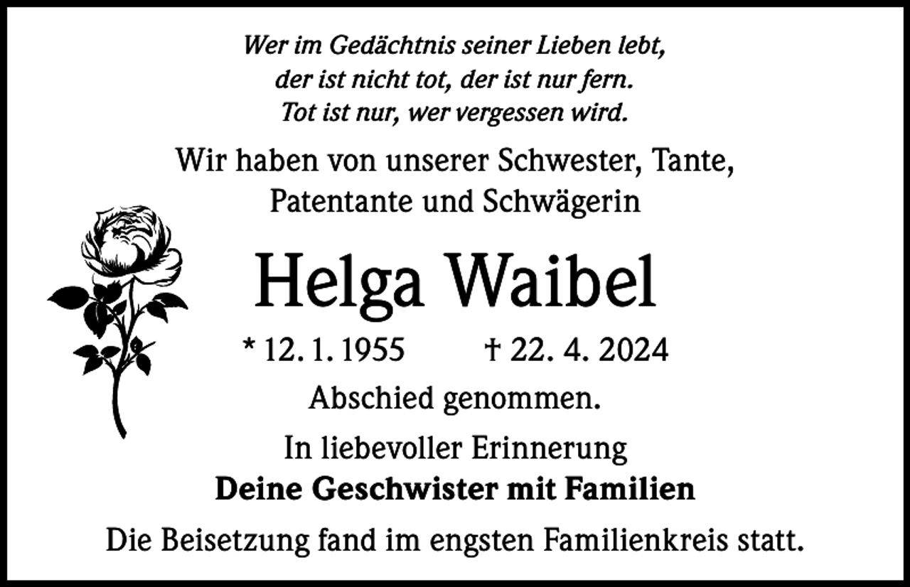 <p>Wer im Gedächtnis seiner Lieben lebt,<br />der ist nicht tot, der ist nur fern.<br />Tot ist nur, wer vergessen wird.</p><p>Wir haben von unserer Schwester, Tante,<br />Patentante und Schwägerin</p><p>Helga Waibel<br />* 12. 1. 1955<br />† 22. 4. 2024<br />Abschied genommen.<br />In liebevoller Erinnerung<br />Deine Geschwister mit Familien<br />Die Beisetzung fand im engsten Familienkreis statt.</p>