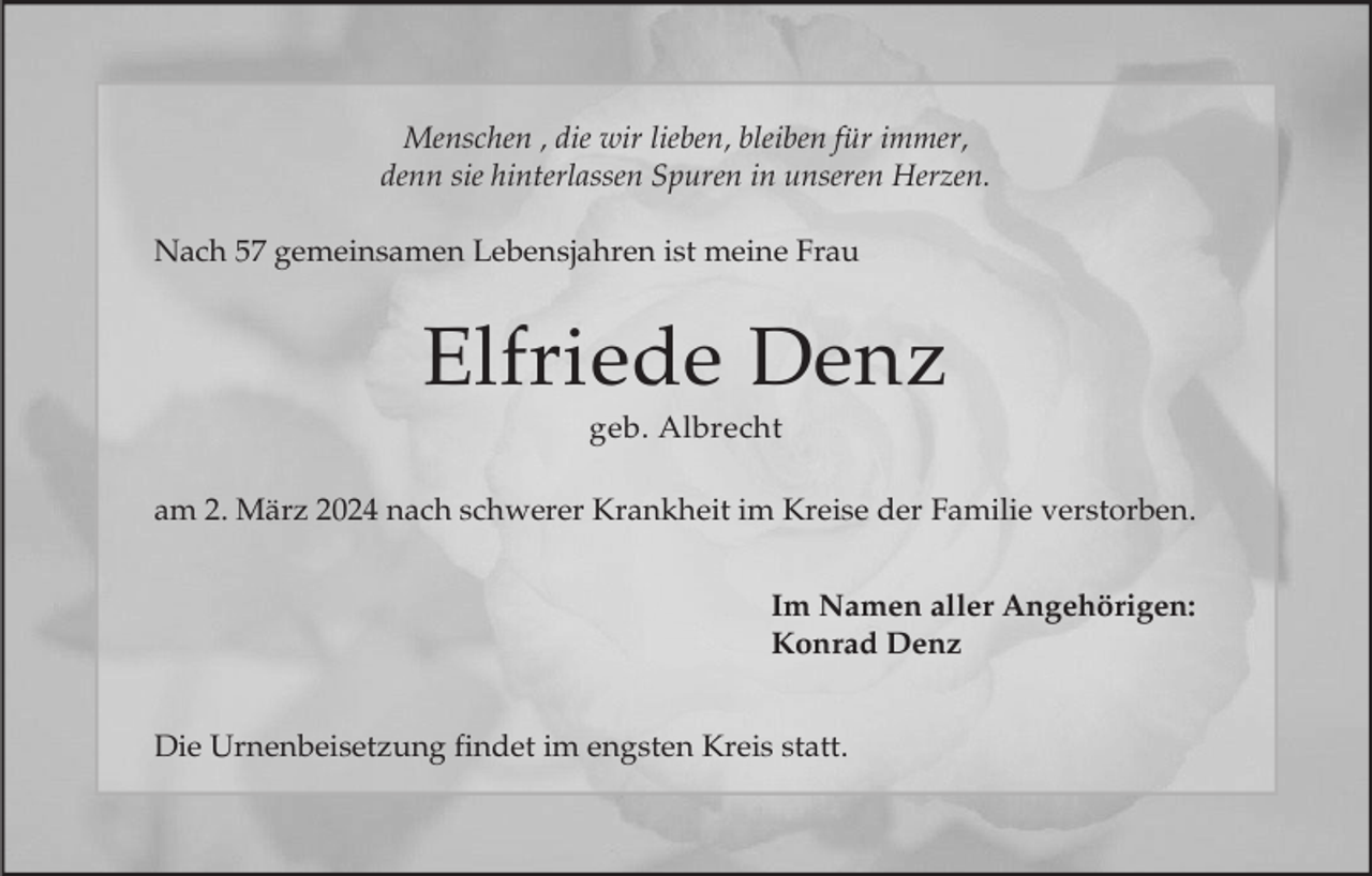 <p>Menschen , die wir lieben, bleiben für immer,<br />denn sie hinterlassen Spuren in unseren Herzen.<br />Nach 57 gemeinsamen Lebensjahren ist meine Frau</p><p>Elfriede Denz<br />geb. Albrecht<br />am 2. März 2024 nach schwerer Krankheit im Kreise der Familie verstorben.<br />Im Namen aller Angehörigen:<br />Konrad Denz<br />Die Urnenbeisetzung findet im engsten Kreis statt.</p>