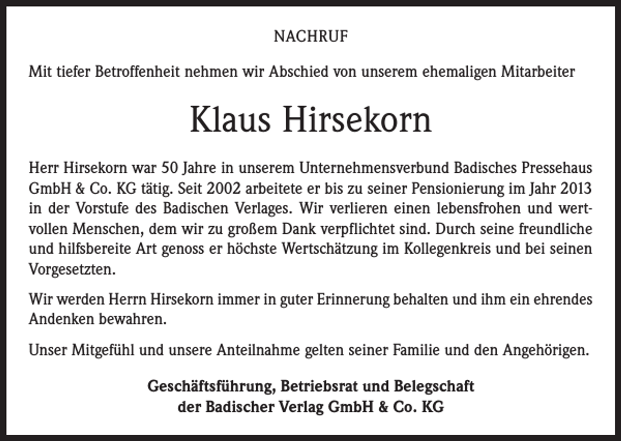 <p>NACHRUF<br />Mit tiefer Betroffenheit nehmen wir Abschied von unserem ehemaligen Mitarbeiter</p><p>Klaus Hirsekorn<br />Herr Hirsekorn war 50 Jahre in unserem Unternehmensverbund Badisches Pressehaus<br />GmbH &amp; Co. KG tätig. Seit 2002 arbeitete er bis zu seiner Pensionierung im Jahr 2013<br />in der Vorstufe des Badischen Verlages. Wir verlieren einen lebensfrohen und wert­<br />vollen Menschen, dem wir zu großem Dank verpflichtet sind. Durch seine freundliche<br />und hilfsbereite Art genoss er höchste Wertschätzung im Kollegenkreis und bei seinen<br />Vorgesetzten.<br />Wir werden Herrn Hirsekorn immer in guter Erinnerung behalten und ihm ein ehrendes<br />Andenken bewahren.<br />Unser Mitgefühl und unsere Anteilnahme gelten seiner Familie und den Angehörigen.<br />Geschäftsführung, Betriebsrat und Belegschaft<br />der Badischer Verlag GmbH &amp; Co. KG</p>