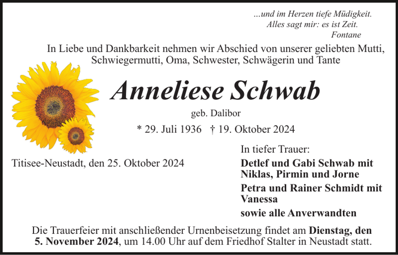 <p>…und im Herzen tiefe Müdigkeit.<br />Alles sagt mir: es ist Zeit.<br />Fontane</p><p>In Liebe und Dankbarkeit nehmen wir Abschied von unserer geliebten Mutti,<br />Schwiegermutti, Oma, Schwester, Schwägerin und Tante</p><p>Anneliese Schwab<br />geb. Dalibor</p><p>* 29. Juli 1936 † 19. Oktober 2024<br />Titisee-Neustadt, den 25. Oktober 2024</p><p>In tiefer Trauer:<br />Detlef und Gabi Schwab mit<br />Niklas, Pirmin und Jorne<br />Petra und Rainer Schmidt mit<br />Vanessa<br />sowie alle Anverwandten</p><p>Die Trauerfeier mit anschließender Urnenbeisetzung findet am Dienstag, den<br />5. November 2024, um 14.00 Uhr auf dem Friedhof Stalter in Neustadt statt.</p>