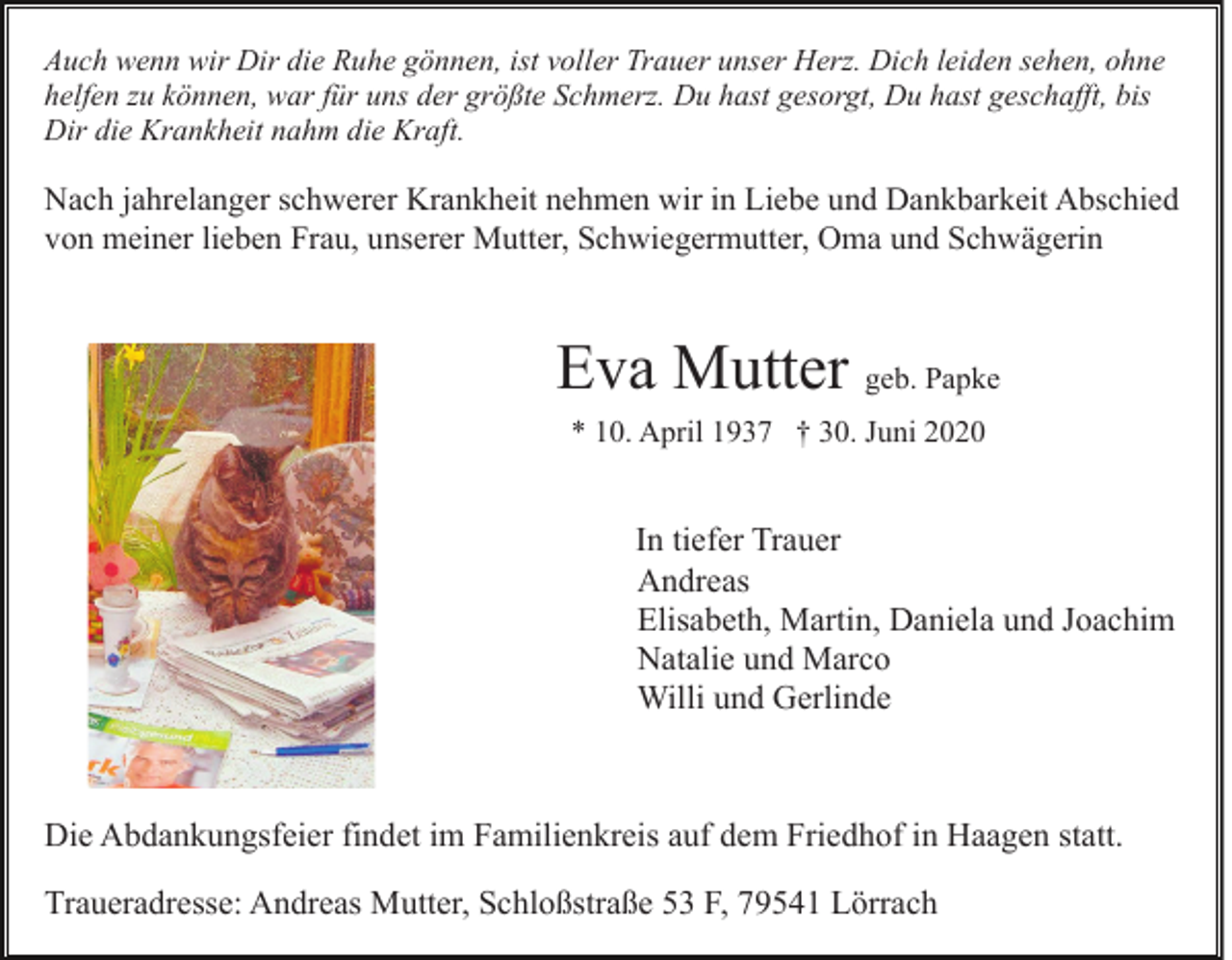 <p>Auch wenn wir Dir die Ruhe gönnen, ist voller Trauer unser Herz. Dich leiden sehen, ohne<br />helfen zu können, war für uns der größte Schmerz. Du hast gesorgt, Du hast geschafft, bis<br />Dir die Krankheit nahm die Kraft.</p><p>Nach jahrelanger schwerer Krankheit nehmen wir in Liebe und Dankbarkeit Abschied<br />von meiner lieben Frau, unserer Mutter, Schwiegermutter, Oma und Schwägerin</p><p>Eva Mutter geb. Papke<br />* 10. April 1937 † 30. Juni 2020</p><p>In tiefer Trauer<br />Andreas<br />Elisabeth, Martin, Daniela und Joachim<br />Natalie und Marco<br />Willi und Gerlinde</p><p>Die Abdankungsfeier findet im Familienkreis auf dem Friedhof in Haagen statt.<br />Traueradresse: Andreas Mutter, Schloßstraße 53 F, 79541 Lörrach</p>