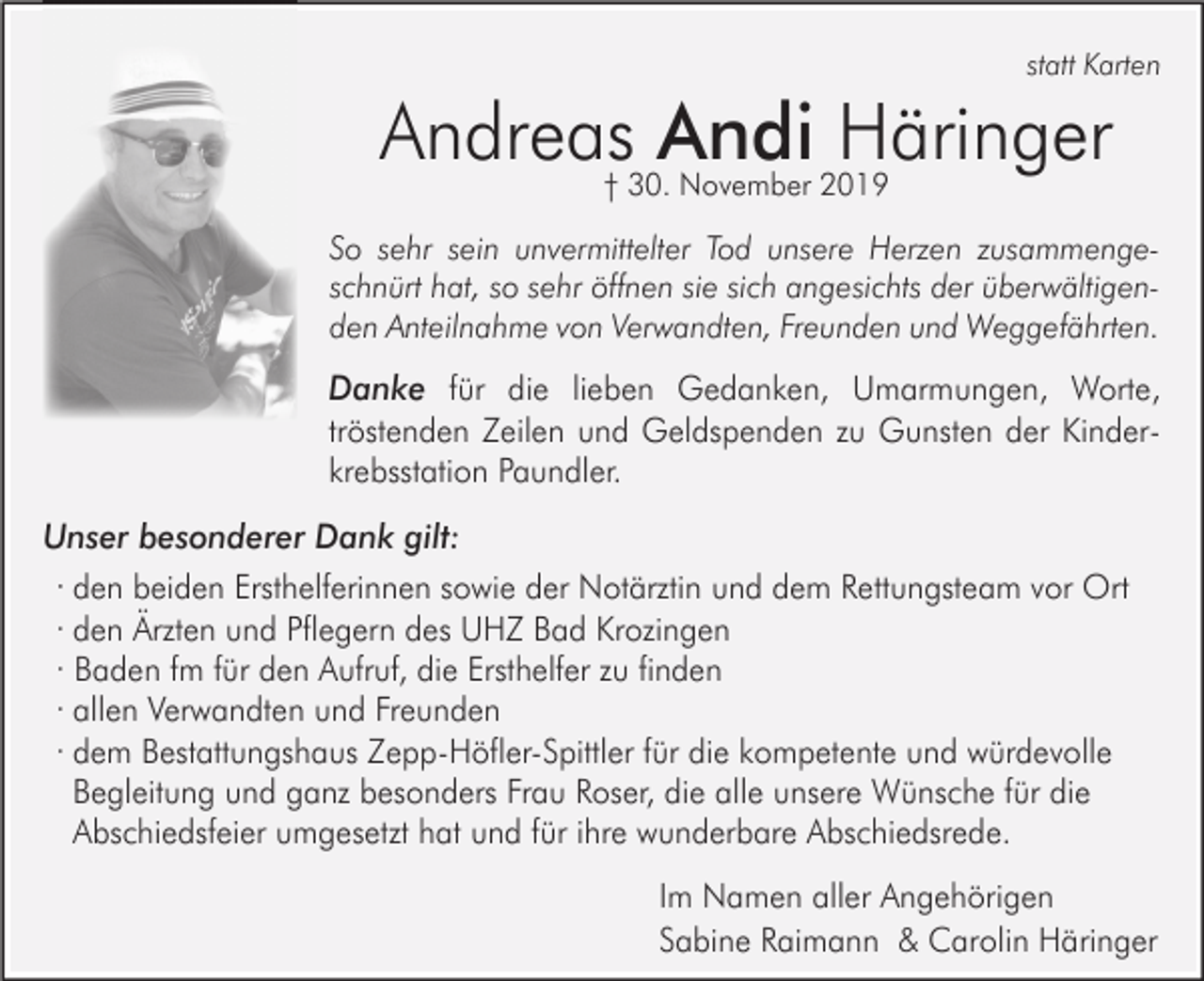 <p>statt Karten</p><p>Andreas Andi Häringer<br />† 30. November 2019</p><p>So sehr sein unvermittelter Tod unsere Herzen zusammengeschnürt hat, so sehr öffnen sie sich angesichts der überwältigenden Anteilnahme von Verwandten, Freunden und Weggefährten.</p><p>Danke für die lieben Gedanken, Umarmungen, Worte,<br />tröstenden Zeilen und Geldspenden zu Gunsten der Kinderkrebsstation Paundler.<br />Unser besonderer Dank gilt:<br />· den beiden Ersthelferinnen sowie der Notärztin und dem Rettungsteam vor Ort<br />· den Ärzten und Pflegern des UHZ Bad Krozingen<br />· Baden fm für den Aufruf, die Ersthelfer zu finden<br />· allen Verwandten und Freunden<br />· dem Bestattungshaus Zepp-Höfler-Spittler für die kompetente und würdevolle<br />Begleitung und ganz besonders Frau Roser, die alle unsere Wünsche für die<br />Abschiedsfeier umgesetzt hat und für ihre wunderbare Abschiedsrede.<br />Im Namen aller Angehörigen<br />Sabine Raimann &amp; Carolin Häringer</p>