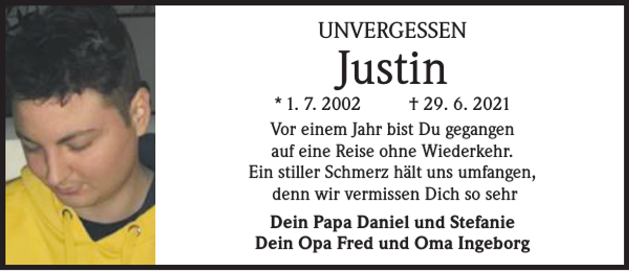 <p>UNVERGESSEN</p><p>Justin</p><p>* 1. 7. 2002 † 29. 6. 2021<br />Vor einem Jahr bist Du gegangen<br />auf eine Reise ohne Wiederkehr.<br />Ein stiller Schmerz hält uns umfangen,<br />denn wir vermissen Dich so sehr<br />Dein Papa Daniel und Stefanie<br />Dein Opa Fred und Oma Ingeborg</p>