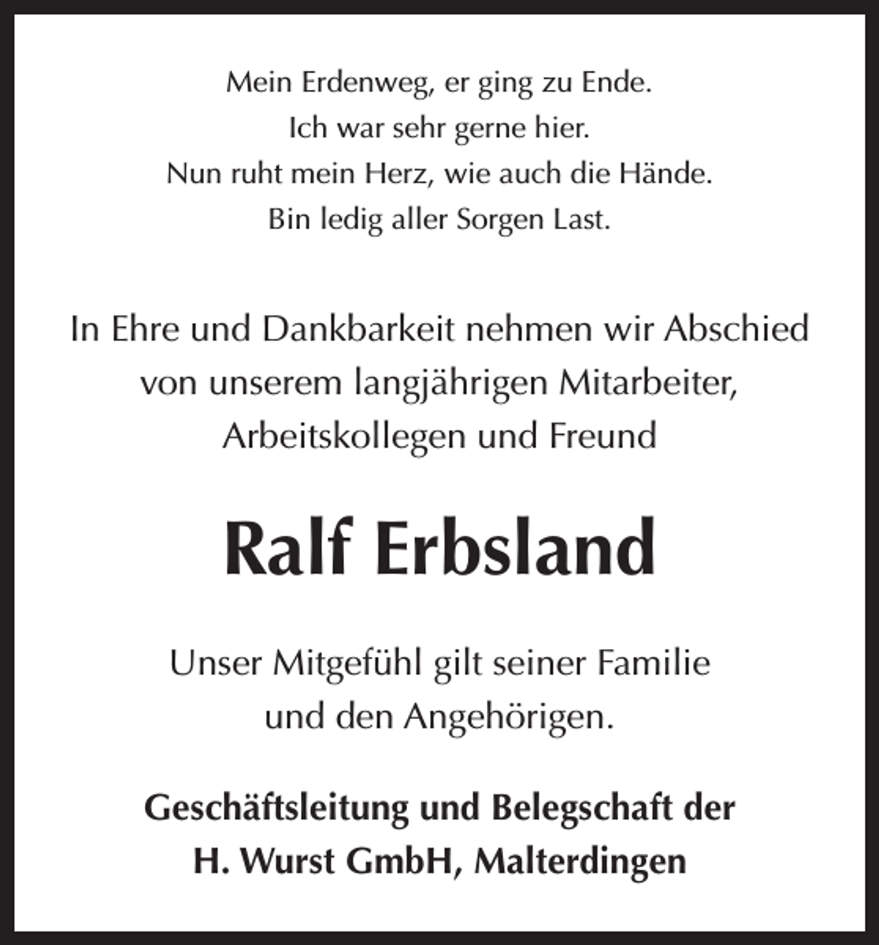 <p>Mein Erdenweg, er ging zu Ende.<br />Ich war sehr gerne hier.<br />Nun ruht mein Herz, wie auch die Hände.<br />Bin ledig aller Sorgen Last.</p><p>In Ehre und Dankbarkeit nehmen wir Abschied<br />von unserem langjährigen Mitarbeiter,<br />Arbeitskollegen und Freund</p><p>Ralf Erbsland<br />Unser Mitgefühl gilt seiner Familie<br />und den Angehörigen.<br />Geschäftsleitung und Belegschaft der<br />H. Wurst GmbH, Malterdingen</p>