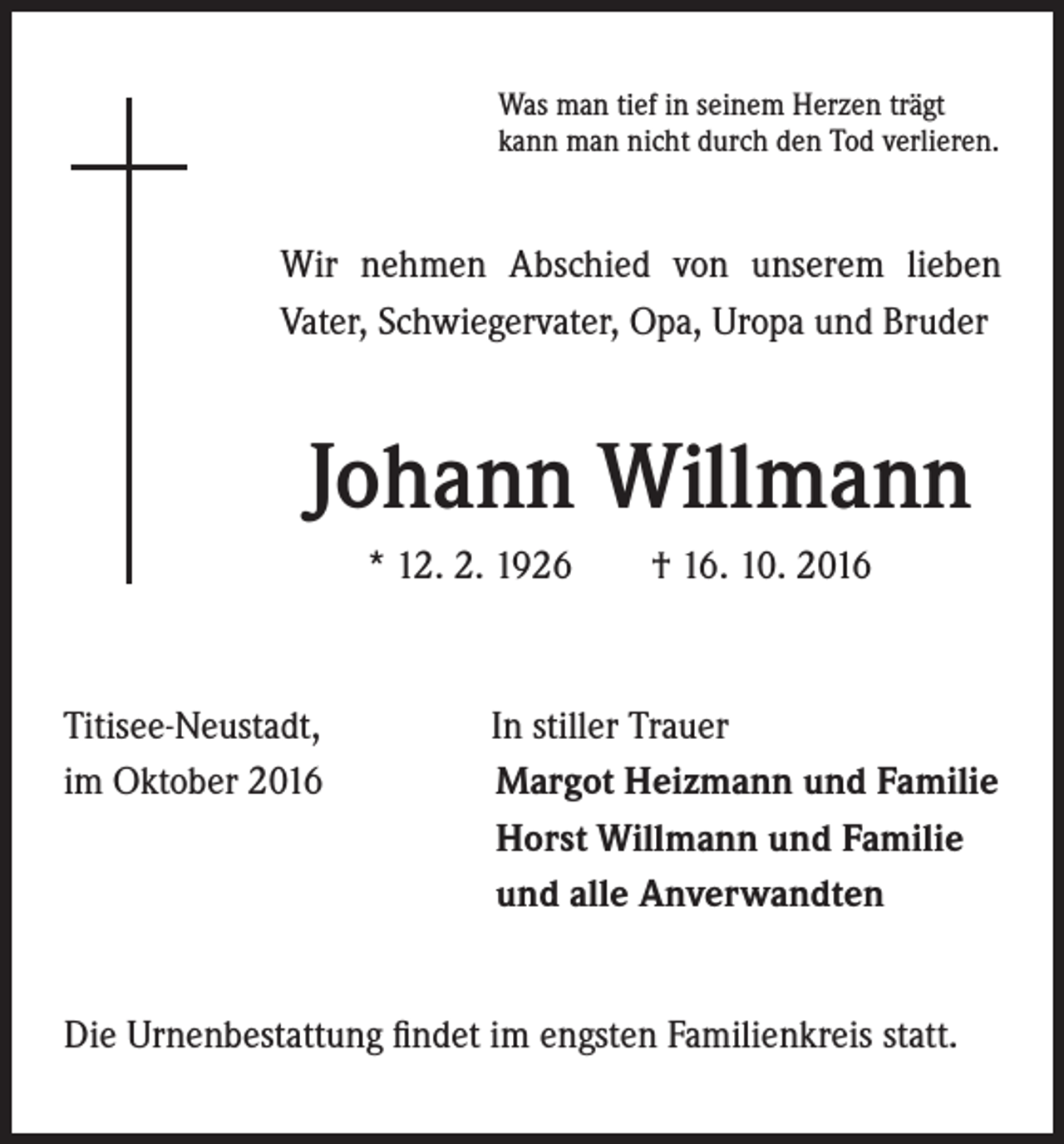 <p>Was man tief in seinem Herzen trägt<br />kann man nicht durch den Tod verlieren.</p><p>Wir nehmen Abschied von unserem lieben<br />Vater, Schwiegervater, Opa, Uropa und Bruder</p><p>Johann Willmann</p><p>Titisee-Neustadt,<br />im Oktober 2016</p><p>* 12. 2. 1926 † 16. 10. 2016</p><p>In stiller Trauer<br />Margot Heizmann und Familie<br />Horst Willmann und Familie<br />und alle Anverwandten</p><p>Die Urnenbestattung findet im engsten Familienkreis statt.</p>