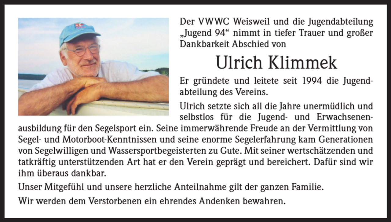 <p>Der VWWC Weisweil und die Jugendabteilung<br />­„Jugend 94“ nimmt in tiefer Trauer und großer<br />Dankbarkeit Abschied von</p><p>Ulrich Klimmek<br />Er gründete und leitete seit 1994 die Jugend­<br />abteilung des Vereins.<br />Ulrich setzte sich all die Jahre unermüdlich und<br />selbstlos für die Jugend- und Erwachsenen­<br />ausbildung für den Segelsport ein. Seine immerwährende Freude an der Vermittlung von<br />Segel- und Motor­boot-Kenntnissen und seine enorme Segelerfahrung kam Generationen<br />von Segelwilligen und Wassersportbegeisterten zu Gute. Mit seiner wertschätzenden und<br />tatkräftig unterstützenden Art hat er den Verein geprägt und bereichert. Dafür sind wir<br />ihm überaus dankbar.<br />Unser Mitgefühl und unsere herzliche Anteilnahme gilt der ganzen Familie.<br />Wir werden dem Verstorbenen ein ehrendes Andenken bewahren.</p>