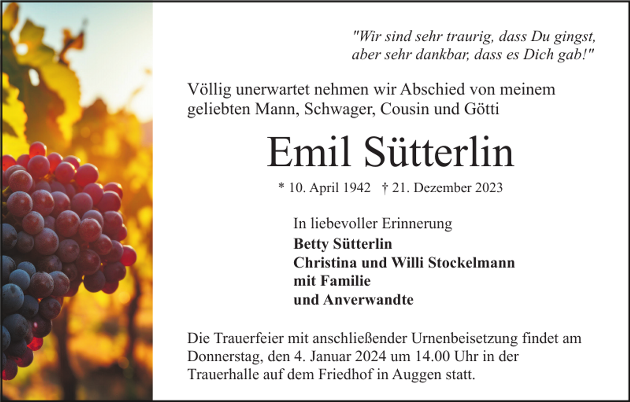 <p>"Wir sind sehr traurig, dass Du gingst,<br />aber sehr dankbar, dass es Dich gab!"</p><p>Völlig unerwartet nehmen wir Abschied von meinem<br />geliebten Mann, Schwager, Cousin und Götti</p><p>Emil Sütterlin<br />* 10. April 1942 † 21. Dezember 2023</p><p>In liebevoller Erinnerung<br />Betty Sütterlin<br />Christina und Willi Stockelmann<br />mit Familie<br />und Anverwandte<br />Die Trauerfeier mit anschließender Urnenbeisetzung findet am<br />Donnerstag, den 4. Januar 2024 um 14.00 Uhr in der<br />Trauerhalle auf dem Friedhof in Auggen statt.</p>