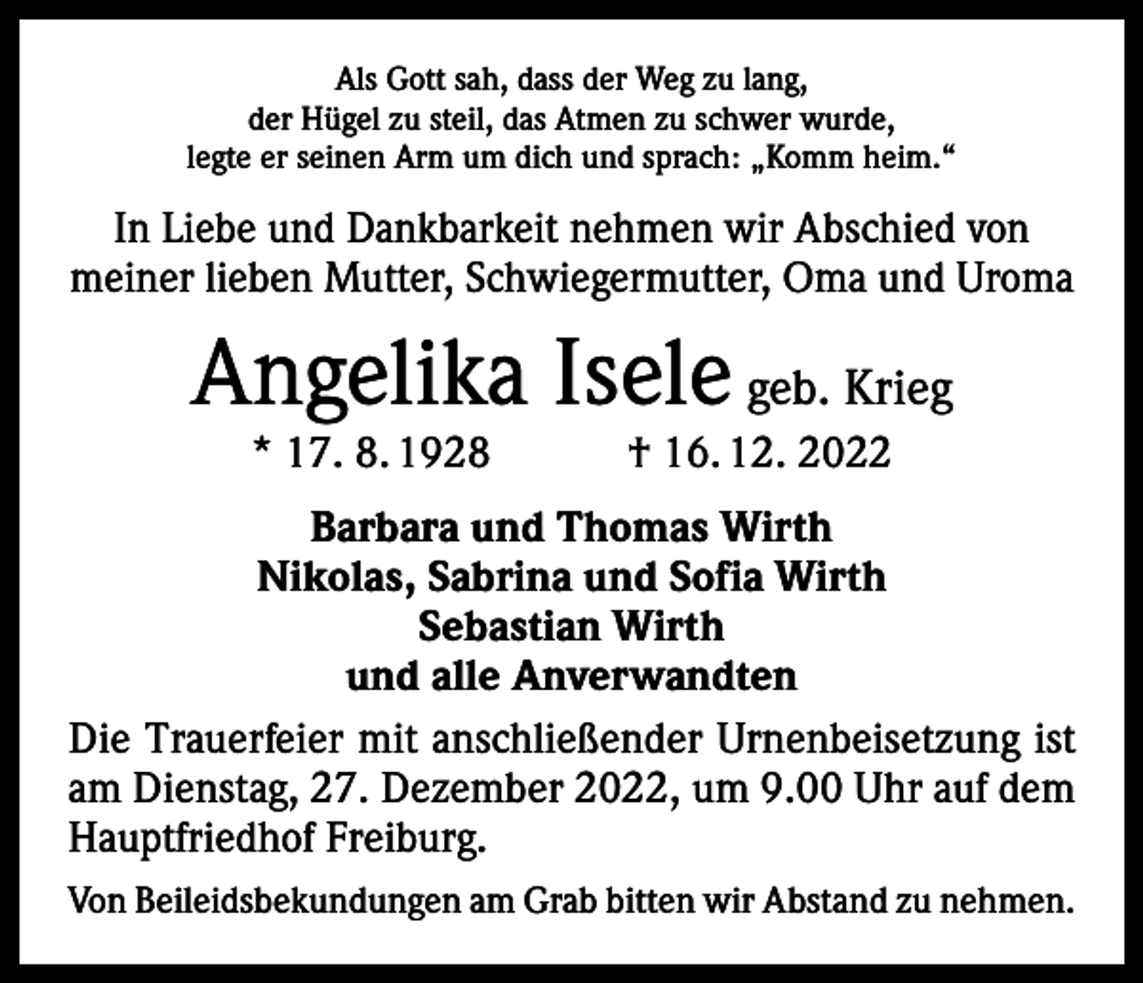 <p>Als Gott sah, dass der Weg zu lang,<br />der Hügel zu steil, das Atmen zu schwer wurde,<br />legte er seinen Arm um dich und sprach: „Komm heim.“</p><p>In Liebe und Dankbarkeit nehmen wir Abschied von<br />­meiner lieben Mutter, Schwiegermutter, Oma und U<br />­ roma</p><p>Angelika Isele geb. Krieg<br />* 17. 8. 1928 † 16. 12. 2022</p><p>Barbara und Thomas Wirth<br />Nikolas, Sabrina und Sofia Wirth<br />Sebastian Wirth<br />und alle Anverwandten<br />Die Trauerfeier mit anschließender Urnenbeisetzung ist<br />am Dienstag, 27. Dezember 2022, um 9.00 Uhr auf dem<br />Hauptfriedhof Freiburg.<br />Von Beileidsbekundungen am Grab bitten wir Abstand zu nehmen.</p>