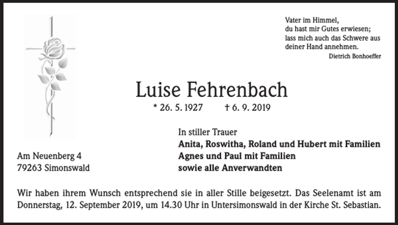 <p>Vater im Himmel,<br />du hast mir Gutes erwiesen;<br />lass mich auch das Schwere aus<br />deiner Hand annehmen.</p><p>Dietrich Bonhoeffer</p><p>Luise Fehrenbach<br />* 26. 5. 1927</p><p>Am Neuenberg 4<br />79263 Simonswald</p><p>† 6. 9. 2019</p><p>In stiller Trauer<br />Anita, Roswitha, Roland und Hubert mit Familien<br />Agnes und Paul mit Familien<br />sowie alle Anverwandten</p><p>Wir haben ihrem Wunsch entsprechend sie in aller Stille beigesetzt. Das Seelenamt ist am<br />Donnerstag, 12. September 2019, um 14.30 Uhr in Untersimonswald in der Kirche St. Sebastian.</p>