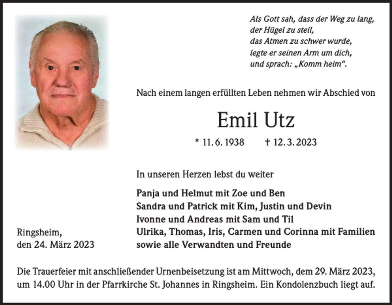 <p>Als Gott sah, dass der Weg zu lang,<br />der Hügel zu steil,<br />das Atmen zu schwer wurde,<br />legte er seinen Arm um dich,<br />und sprach: „Komm heim“.</p><p>Nach einem langen erfüllten Leben nehmen wir Abschied von</p><p>Emil Utz<br />* 11. 6. 1938 † 12. 3. 2023<br />In unseren Herzen lebst du weiter</p><p>Ringsheim,<br />den 24. März 2023</p><p>Panja und Helmut mit Zoe und Ben<br />Sandra und Patrick mit Kim, Justin und Devin<br />Ivonne und Andreas mit Sam und Til<br />Ulrika, Thomas, Iris, Carmen und Corinna mit Familien<br />sowie alle Verwandten und Freunde</p><p>Die Trauerfeier mit anschließender Urnenbeisetzung ist am Mittwoch, dem 29. März 2023,<br />um 14.00 Uhr in der Pfarrkirche St. Johannes in Ringsheim. Ein Kondolenzbuch liegt auf.</p>